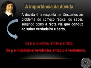A dúvida é a resposta de Descartes ao
problema do começo radical do saber,
surgindo como a recta via que conduz
ao saber verdadeiro e certo.
Se p é indubitável (evidente), então p é verdadeiro.
Se p é duvidoso, então p é falso.
 