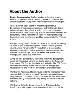 About the Author
Steven Armstrong is a DevOps solution architect, a process
automation specialist, and an honors graduate in Computer and
Electronic Systems (BEng) from Strathclyde University in Glasgow.
He has a proven track record of streamlining company's
development architecture and processes so that they can deliver
software at pace. Specializing in agile, continuous integration,
infrastructure as code, networking as code, Continuous Delivery, and
deployment, he has worked for 10 years for leading consulting,
financial services, benefits and gambling companies in the IT sector
to date.
After graduating, Steven started his career at Accenture Technology
solutions as part of the Development Control Services graduate
scheme, where he worked for 4 years, then as a configuration
management architect helping Accenture's clients automate their
build and deployment processes for Siebel, SAP, WebSphere,
Weblogic, and Oracle B2B applications.
During his time at Accenture, he worked within the development
control services group working for clients, such as the Norwegian
Government, EDF Energy, Bord Gais, and SABMiller. The EDF Energy
implementation led by Steven won awards for “best project
industrialization” and “best use of Accenture shared services”.
After leaving Accenture, Steven moved on to the financial services
company, Cofunds, where he spent 2 years creating continuous
integration and Continuous Delivery processes for .Net applications
and Microsoft SQL databases to help deploy the financial services
platform.
After leaving Cofunds, Steven moved on to Thomsons Online
Benefits, where he helped create a new DevOps function for the
 