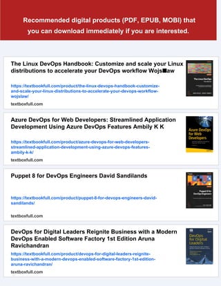 Recommended digital products (PDF, EPUB, MOBI) that
you can download immediately if you are interested.
The Linux DevOps Handbook: Customize and scale your Linux
distributions to accelerate your DevOps workflow Wojs■aw
https://textbookfull.com/product/the-linux-devops-handbook-customize-
and-scale-your-linux-distributions-to-accelerate-your-devops-workflow-
wojslaw/
textboxfull.com
Azure DevOps for Web Developers: Streamlined Application
Development Using Azure DevOps Features Ambily K K
https://textbookfull.com/product/azure-devops-for-web-developers-
streamlined-application-development-using-azure-devops-features-
ambily-k-k/
textboxfull.com
Puppet 8 for DevOps Engineers David Sandilands
https://textbookfull.com/product/puppet-8-for-devops-engineers-david-
sandilands/
textboxfull.com
DevOps for Digital Leaders Reignite Business with a Modern
DevOps Enabled Software Factory 1st Edition Aruna
Ravichandran
https://textbookfull.com/product/devops-for-digital-leaders-reignite-
business-with-a-modern-devops-enabled-software-factory-1st-edition-
aruna-ravichandran/
textboxfull.com
 