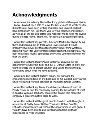 Acknowledgments
I would most importantly like to thank my girlfriend Georgina Mason.
I know I haven't been able to leave the house much at weekends for
3 months as I have been writing this book, so I know it couldn't
have been much fun. But thank you for your patience and support,
as well as all the tea and coffee you made for me to keep me awake
during the late nights. Thank you for being an awesome girlfriend.
I would like to thank my parents, June and Martin, for always being
there and keeping me on track when I was younger. I would
probably have never got through university never mind written a
book if it wasn't for your constant encouragement, so hopefully, you
both know how much I appreciate everything you have done for me
over the years.
I would like to thank Paddy Power Betfair for allowing me the
opportunity to write this book and our CTO Paul Cutter to allow our
team to create the i2 project solution and talk to the technology
community about what we have achieved.
I would also like to thank Richard Haigh, my manager, for
encouraging me to take on the book and all his support in my career
since we started working together at Thomsons Online Benefits.
I would like to thank my team, the delivery enablement team at
Paddy Power Betfair, for continually pushing the boundaries of what
is possible with our solutions. You are the people who made the
company a great innovative place to work.
I would like to thank all the great people I worked with throughout
my career at Paddy Power Betfair, Thomsons Online Benefits,
Cofunds, and Accenture, as without the opportunities I was given, I
wouldn't have been able to pull in information from all those
experiences to write this book.
 