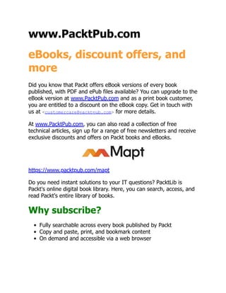 www.PacktPub.com
eBooks, discount offers, and
more
Did you know that Packt offers eBook versions of every book
published, with PDF and ePub files available? You can upgrade to the
eBook version at www.PacktPub.com and as a print book customer,
you are entitled to a discount on the eBook copy. Get in touch with
us at <customercare@packtpub.com> for more details.
At www.PacktPub.com, you can also read a collection of free
technical articles, sign up for a range of free newsletters and receive
exclusive discounts and offers on Packt books and eBooks.
https://www.packtpub.com/mapt
Do you need instant solutions to your IT questions? PacktLib is
Packt's online digital book library. Here, you can search, access, and
read Packt's entire library of books.
Why subscribe?
Fully searchable across every book published by Packt
Copy and paste, print, and bookmark content
On demand and accessible via a web browser
 