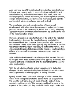 Agile was born out of the realization that in the fast-paced software
industry, long running projects were suboptimal and not the best
way of delivering real value to customers. As a result, agile has
moved projects to shorter iteration cycles that incorporated analysis,
design, implementation, and testing into two-week cycles (sprints)
and aimed at using a prototyping approach instead.
The prototyping approach uses the notion of incremental
development, which has allowed companies to gather feedback on
products earlier in the release cycle, rather than utilizing a big bang
approach that delivered the full solution in one big chunk at the end
of the implementation phase.
Delivering projects in a waterfall fashion at the end of the waterfall
implementation stage ran the risk of delivering products that
customers did not want or where developers had misinterpreted
requirements. These issues were typically only discovered in the final
test phase when the project was ready to be taken to market. This
often resulted in projects being deemed a failure or resulting in huge
delays, whereas costly rework and change requests could be
actioned.
Agile software development for the best part has fostered the need
to collapse down those team silos that were typically associated with
waterfall software development, and this strengthened the need for
daily collaboration.
With the introduction of agile software development, it also has
changed the way software testing is carried out too, with the same
DevOps principles also being applied to testing functions.
Quality assurance test teams can no longer afford to be reactive
either, much like operations teams before them. So, this promoted
the need for test teams to work more efficiently and not delay
products reaching market. This, however, could not be done at the
expense of the product, so they needed to find a way to make sure
 