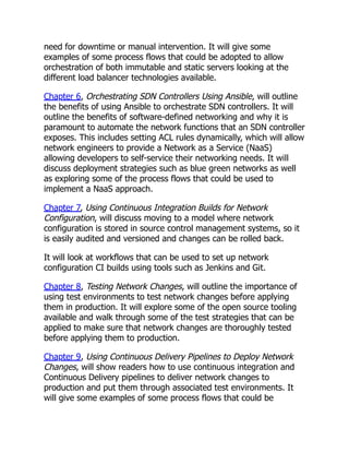 need for downtime or manual intervention. It will give some
examples of some process flows that could be adopted to allow
orchestration of both immutable and static servers looking at the
different load balancer technologies available.
Chapter 6, Orchestrating SDN Controllers Using Ansible, will outline
the benefits of using Ansible to orchestrate SDN controllers. It will
outline the benefits of software-defined networking and why it is
paramount to automate the network functions that an SDN controller
exposes. This includes setting ACL rules dynamically, which will allow
network engineers to provide a Network as a Service (NaaS)
allowing developers to self-service their networking needs. It will
discuss deployment strategies such as blue green networks as well
as exploring some of the process flows that could be used to
implement a NaaS approach.
Chapter 7, Using Continuous Integration Builds for Network
Configuration, will discuss moving to a model where network
configuration is stored in source control management systems, so it
is easily audited and versioned and changes can be rolled back.
It will look at workflows that can be used to set up network
configuration CI builds using tools such as Jenkins and Git.
Chapter 8, Testing Network Changes, will outline the importance of
using test environments to test network changes before applying
them in production. It will explore some of the open source tooling
available and walk through some of the test strategies that can be
applied to make sure that network changes are thoroughly tested
before applying them to production.
Chapter 9, Using Continuous Delivery Pipelines to Deploy Network
Changes, will show readers how to use continuous integration and
Continuous Delivery pipelines to deliver network changes to
production and put them through associated test environments. It
will give some examples of some process flows that could be
 