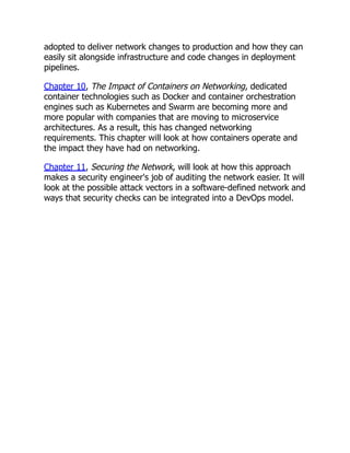 adopted to deliver network changes to production and how they can
easily sit alongside infrastructure and code changes in deployment
pipelines.
Chapter 10, The Impact of Containers on Networking, dedicated
container technologies such as Docker and container orchestration
engines such as Kubernetes and Swarm are becoming more and
more popular with companies that are moving to microservice
architectures. As a result, this has changed networking
requirements. This chapter will look at how containers operate and
the impact they have had on networking.
Chapter 11, Securing the Network, will look at how this approach
makes a security engineer's job of auditing the network easier. It will
look at the possible attack vectors in a software-defined network and
ways that security checks can be integrated into a DevOps model.
 