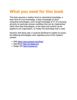 What you need for this book
This book assumes a medium level on networking knowledge, a
basic level of Linux knowledge, a basic knowledge of cloud
computing technologies, and a broad knowledge of IT. It is focusing
primarily on particular process workflows that can be implemented
rather than base technologies, so the ideas and content can be
applied to any organization, no matter the technology that is used.
However, that being said, it could be beneficial to readers to access
the following technologies when digesting some of the chapters'
content:
AWS https://aws.amazon.com/free/
OpenStack http://trystack.org/
Nuage VSP http://nuagex.io/
 