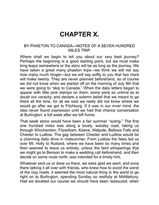 CHAPTER X.
BY PHAETON TO CANADA—NOTES OF A SEVEN HUNDRED
MILES TRIP.
Where shall we begin to tell you about our very best journey?
Perhaps the beginning is a good starting point, but we must make
long leaps somewhere or the story will be as long as the journey. We
have taken a great many phaeton trips—we think we will not say
how many much longer—but we will say softly to you that two more
will make twenty. They are never planned beforehand, so of course
we did not know when we started off on the morning of July 8th that
we were going to “skip to Canada.” When the daily letters began to
appear with little pink stamps on them, some were so unkind as to
doubt our veracity, and declare a solemn belief that we meant to go
there all the time, for all we said we really did not know where we
would go after we got to Fitchburg. If it was in our inner mind, the
idea never found expression until we had that chance conversation
at Burlington, a full week after we left home.
That week alone would have been a fair summer “outing.” The first
one hundred miles was along a lovely, woodsy road, taking us
through Winchendon, Fitzwilliam, Keene, Walpole, Bellows Falls and
Chester to Ludlow. The gap between Chester and Ludlow would be
a charming daily drive in midsummer. From Ludlow the fates led us
over Mt. Holly to Rutland, where we have been so many times and
then seemed to leave us entirely, unless the faint whisperings that
we might go to Benson to make a wedding call beforehand, and then
decide on some route north, was intended for a timely hint.
Whatever sent us or drew us there, we were glad we went, and once
there talking it all over with friends, who knew how to avoid the worst
of the clay roads, it seemed the most natural thing in the world to go
right on to Burlington, spending Sunday so restfully at Middlebury.
Had we doubted our course we should have been reassured, when
 