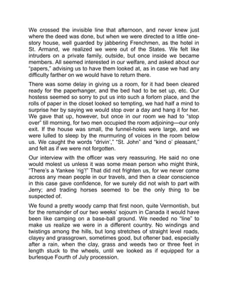 We crossed the invisible line that afternoon, and never knew just
where the deed was done, but when we were directed to a little one-
story house, well guarded by jabbering Frenchmen, as the hotel in
St. Armand, we realized we were out of the States. We felt like
intruders on a private family, outside, but once inside we became
members. All seemed interested in our welfare, and asked about our
“papers,” advising us to have them looked at, as in case we had any
difficulty farther on we would have to return there.
There was some delay in giving us a room, for it had been cleared
ready for the paperhanger, and the bed had to be set up, etc. Our
hostess seemed so sorry to put us into such a forlorn place, and the
rolls of paper in the closet looked so tempting, we had half a mind to
surprise her by saying we would stop over a day and hang it for her.
We gave that up, however, but once in our room we had to “stop
over” till morning, for two men occupied the room adjoining—our only
exit. If the house was small, the funnel-holes were large, and we
were lulled to sleep by the murmuring of voices in the room below
us. We caught the words “drivin’,” “St. John” and “kind o’ pleasant,”
and felt as if we were not forgotten.
Our interview with the officer was very reassuring. He said no one
would molest us unless it was some mean person who might think,
“There’s a Yankee ‘rig’!” That did not frighten us, for we never come
across any mean people in our travels, and then a clear conscience
in this case gave confidence, for we surely did not wish to part with
Jerry; and trading horses seemed to be the only thing to be
suspected of.
We found a pretty woody camp that first noon, quite Vermontish, but
for the remainder of our two weeks’ sojourn in Canada it would have
been like camping on a base-ball ground. We needed no “line” to
make us realize we were in a different country. No windings and
twistings among the hills, but long stretches of straight level roads,
clayey and grassgrown, sometimes good, but oftener bad, especially
after a rain, when the clay, grass and weeds two or three feet in
length stuck to the wheels, until we looked as if equipped for a
burlesque Fourth of July procession.
 