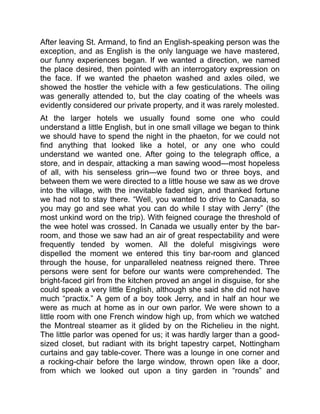 After leaving St. Armand, to find an English-speaking person was the
exception, and as English is the only language we have mastered,
our funny experiences began. If we wanted a direction, we named
the place desired, then pointed with an interrogatory expression on
the face. If we wanted the phaeton washed and axles oiled, we
showed the hostler the vehicle with a few gesticulations. The oiling
was generally attended to, but the clay coating of the wheels was
evidently considered our private property, and it was rarely molested.
At the larger hotels we usually found some one who could
understand a little English, but in one small village we began to think
we should have to spend the night in the phaeton, for we could not
find anything that looked like a hotel, or any one who could
understand we wanted one. After going to the telegraph office, a
store, and in despair, attacking a man sawing wood—most hopeless
of all, with his senseless grin—we found two or three boys, and
between them we were directed to a little house we saw as we drove
into the village, with the inevitable faded sign, and thanked fortune
we had not to stay there. “Well, you wanted to drive to Canada, so
you may go and see what you can do while I stay with Jerry” (the
most unkind word on the trip). With feigned courage the threshold of
the wee hotel was crossed. In Canada we usually enter by the bar-
room, and those we saw had an air of great respectability and were
frequently tended by women. All the doleful misgivings were
dispelled the moment we entered this tiny bar-room and glanced
through the house, for unparalleled neatness reigned there. Three
persons were sent for before our wants were comprehended. The
bright-faced girl from the kitchen proved an angel in disguise, for she
could speak a very little English, although she said she did not have
much “practix.” A gem of a boy took Jerry, and in half an hour we
were as much at home as in our own parlor. We were shown to a
little room with one French window high up, from which we watched
the Montreal steamer as it glided by on the Richelieu in the night.
The little parlor was opened for us; it was hardly larger than a good-
sized closet, but radiant with its bright tapestry carpet, Nottingham
curtains and gay table-cover. There was a lounge in one corner and
a rocking-chair before the large window, thrown open like a door,
from which we looked out upon a tiny garden in “rounds” and
 