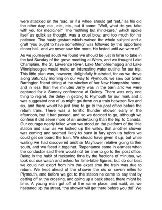 were attacked on the road, or if a wheel should get “set,” as his did
the other day, etc., etc., etc., out it came: “Well, what do you take
with you for medicine?” The “nothing but mind-cure,” which spoke
itself as quick as thought, was a cruel blow, and too much for his
patience. The hasty gesture which waived the whole subject and a
gruff “you ought to have something” was followed by the opportune
dinner bell, and we never saw him more. He fasted until we were off.
As we journeyed south we found we should be just in time to take in
the last Sunday of the grove meeting at Weirs, and we thought Lake
Champlain, the St. Lawrence River, Lake Memphremagog and Lake
Winnipiseogee would make an interesting water outline for our trip.
This little plan was, however, delightfully frustrated, for as we drove
along Saturday morning on our way to Plymouth, we saw our Great
Barrington friend sitting at the window of her New Hampshire home,
and in less than five minutes Jerry was in the barn and we were
captured for a Sunday conference at Quincy. There was only one
thing to regret, the delay in getting to Plymouth for our mail, and it
was suggested one of us might go down on a train between five and
six, and there would be just time to go to the post office before the
return train. There was a terrific thunder shower early in the
afternoon, but it had passed, and so we decided to go, although we
confess it did seem more of an undertaking than the trip to Canada.
Our courage nearly failed when we stood on the platform of the little
station and saw, as we looked up the valley, that another shower
was coming and seemed likely to burst in fury upon us before we
could get on board the train. We should have given it up, but while
waiting we had discovered another Mayflower relative going farther
south, and we faced it together. Repentance came in earnest when
the conductor said there would not be time to go to the post office.
Being in the habit of reckoning time by the fractions of minutes, we
took out our watch and asked for time-table figures; but do our best
we could not extort from him the exact time the train was due to
return. We kept ahead of the shower the six or seven miles to
Plymouth, and before we got to the station he came to say that by
getting off at the crossing, and going up a back street, there might be
time. A young man got off at the same place, and said, as we
hastened up the street, “the shower will get there before you do!” We
 