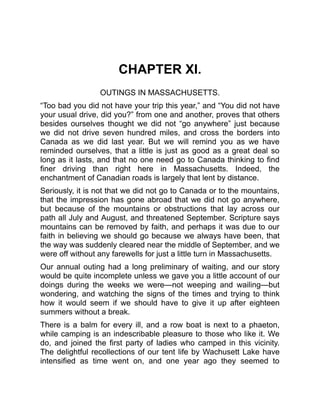 CHAPTER XI.
OUTINGS IN MASSACHUSETTS.
“Too bad you did not have your trip this year,” and “You did not have
your usual drive, did you?” from one and another, proves that others
besides ourselves thought we did not “go anywhere” just because
we did not drive seven hundred miles, and cross the borders into
Canada as we did last year. But we will remind you as we have
reminded ourselves, that a little is just as good as a great deal so
long as it lasts, and that no one need go to Canada thinking to find
finer driving than right here in Massachusetts. Indeed, the
enchantment of Canadian roads is largely that lent by distance.
Seriously, it is not that we did not go to Canada or to the mountains,
that the impression has gone abroad that we did not go anywhere,
but because of the mountains or obstructions that lay across our
path all July and August, and threatened September. Scripture says
mountains can be removed by faith, and perhaps it was due to our
faith in believing we should go because we always have been, that
the way was suddenly cleared near the middle of September, and we
were off without any farewells for just a little turn in Massachusetts.
Our annual outing had a long preliminary of waiting, and our story
would be quite incomplete unless we gave you a little account of our
doings during the weeks we were—not weeping and wailing—but
wondering, and watching the signs of the times and trying to think
how it would seem if we should have to give it up after eighteen
summers without a break.
There is a balm for every ill, and a row boat is next to a phaeton,
while camping is an indescribable pleasure to those who like it. We
do, and joined the first party of ladies who camped in this vicinity.
The delightful recollections of our tent life by Wachusett Lake have
intensified as time went on, and one year ago they seemed to
 