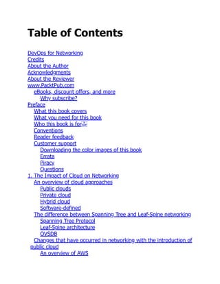Table of Contents
DevOps for Networking
Credits
About the Author
Acknowledgments
About the Reviewer
www.PacktPub.com
eBooks, discount offers, and more
Why subscribe?
Preface
What this book covers
What you need for this book
Who this book is for
Conventions
Reader feedback
Customer support
Downloading the color images of this book
Errata
Piracy
Questions
1. The Impact of Cloud on Networking
An overview of cloud approaches
Public clouds
Private cloud
Hybrid cloud
Software-defined
The difference between Spanning Tree and Leaf-Spine networking
Spanning Tree Protocol
Leaf-Spine architecture
OVSDB
Changes that have occurred in networking with the introduction of
public cloud
An overview of AWS
 