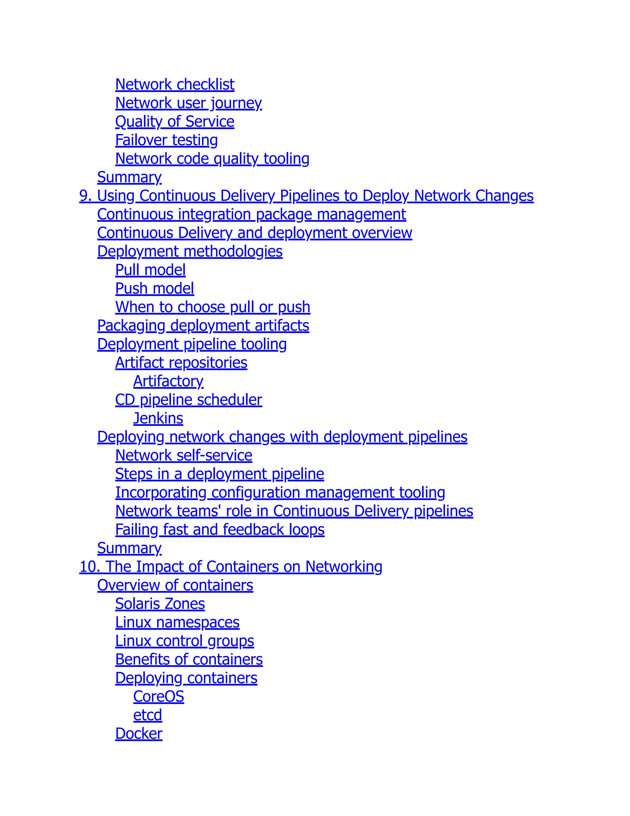 Network checklist
Network user journey
Quality of Service
Failover testing
Network code quality tooling
Summary
9. Using Continuous Delivery Pipelines to Deploy Network Changes
Continuous integration package management
Continuous Delivery and deployment overview
Deployment methodologies
Pull model
Push model
When to choose pull or push
Packaging deployment artifacts
Deployment pipeline tooling
Artifact repositories
Artifactory
CD pipeline scheduler
Jenkins
Deploying network changes with deployment pipelines
Network self-service
Steps in a deployment pipeline
Incorporating configuration management tooling
Network teams' role in Continuous Delivery pipelines
Failing fast and feedback loops
Summary
10. The Impact of Containers on Networking
Overview of containers
Solaris Zones
Linux namespaces
Linux control groups
Benefits of containers
Deploying containers
CoreOS
etcd
Docker
 