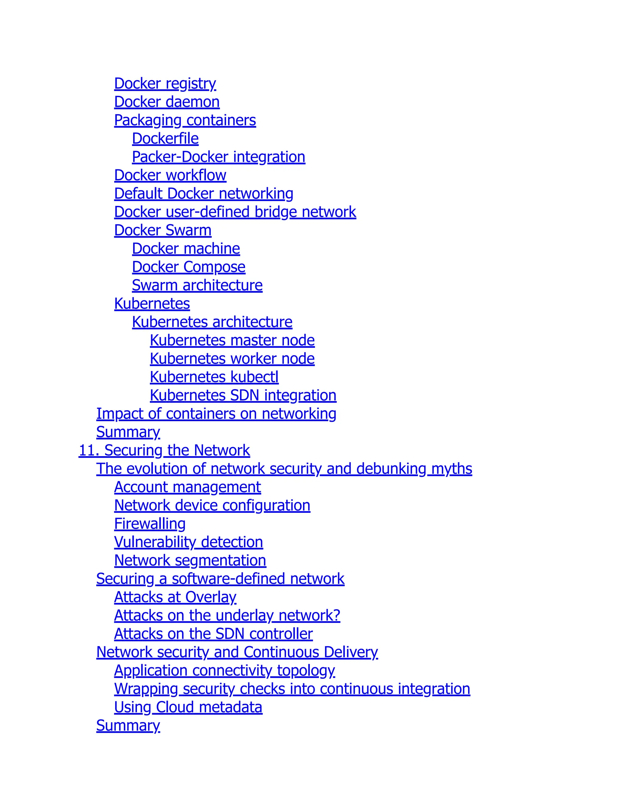 Docker registry
Docker daemon
Packaging containers
Dockerfile
Packer-Docker integration
Docker workflow
Default Docker networking
Docker user-defined bridge network
Docker Swarm
Docker machine
Docker Compose
Swarm architecture
Kubernetes
Kubernetes architecture
Kubernetes master node
Kubernetes worker node
Kubernetes kubectl
Kubernetes SDN integration
Impact of containers on networking
Summary
11. Securing the Network
The evolution of network security and debunking myths
Account management
Network device configuration
Firewalling
Vulnerability detection
Network segmentation
Securing a software-defined network
Attacks at Overlay
Attacks on the underlay network?
Attacks on the SDN controller
Network security and Continuous Delivery
Application connectivity topology
Wrapping security checks into continuous integration
Using Cloud metadata
Summary
 