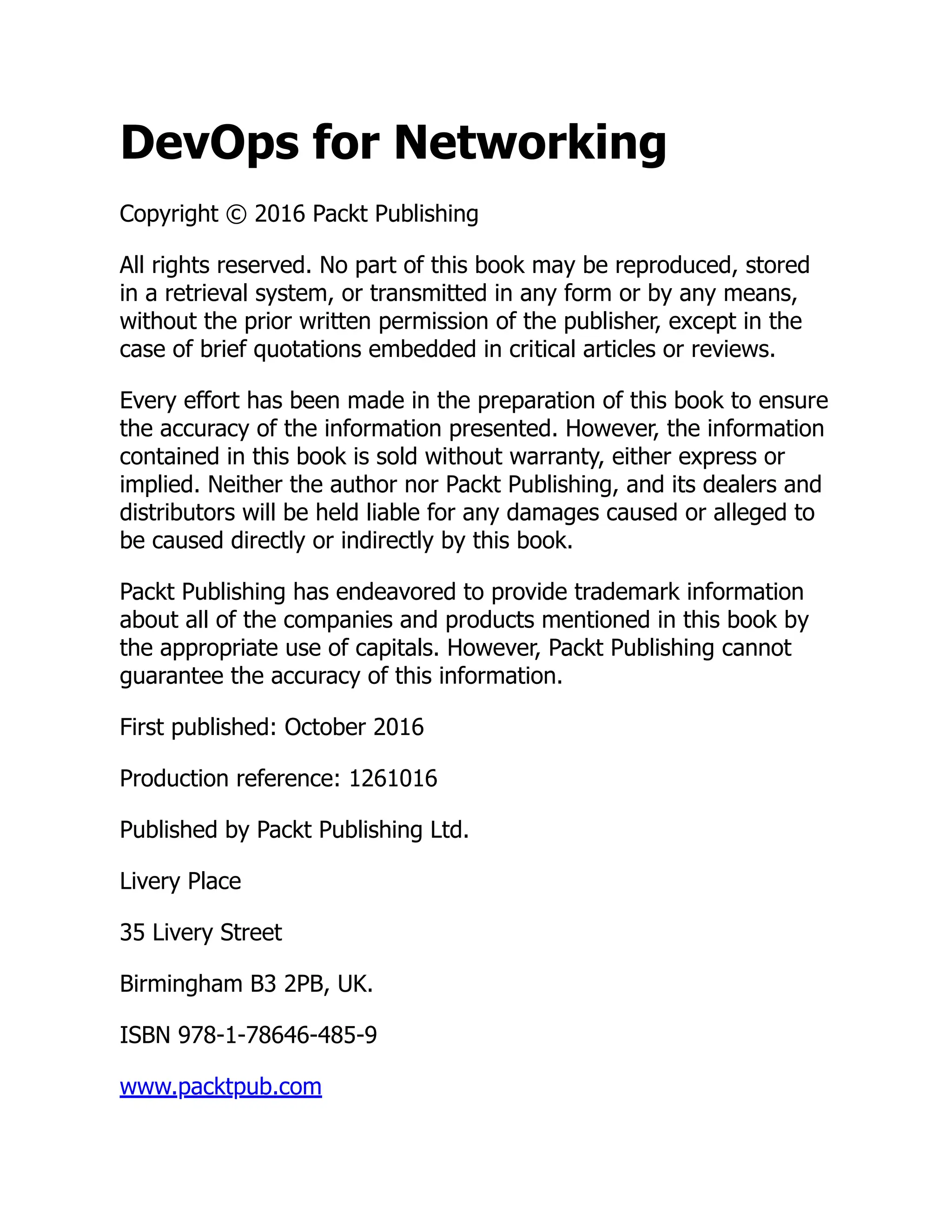 DevOps for Networking
Copyright © 2016 Packt Publishing
All rights reserved. No part of this book may be reproduced, stored
in a retrieval system, or transmitted in any form or by any means,
without the prior written permission of the publisher, except in the
case of brief quotations embedded in critical articles or reviews.
Every effort has been made in the preparation of this book to ensure
the accuracy of the information presented. However, the information
contained in this book is sold without warranty, either express or
implied. Neither the author nor Packt Publishing, and its dealers and
distributors will be held liable for any damages caused or alleged to
be caused directly or indirectly by this book.
Packt Publishing has endeavored to provide trademark information
about all of the companies and products mentioned in this book by
the appropriate use of capitals. However, Packt Publishing cannot
guarantee the accuracy of this information.
First published: October 2016
Production reference: 1261016
Published by Packt Publishing Ltd.
Livery Place
35 Livery Street
Birmingham B3 2PB, UK.
ISBN 978-1-78646-485-9
www.packtpub.com
 