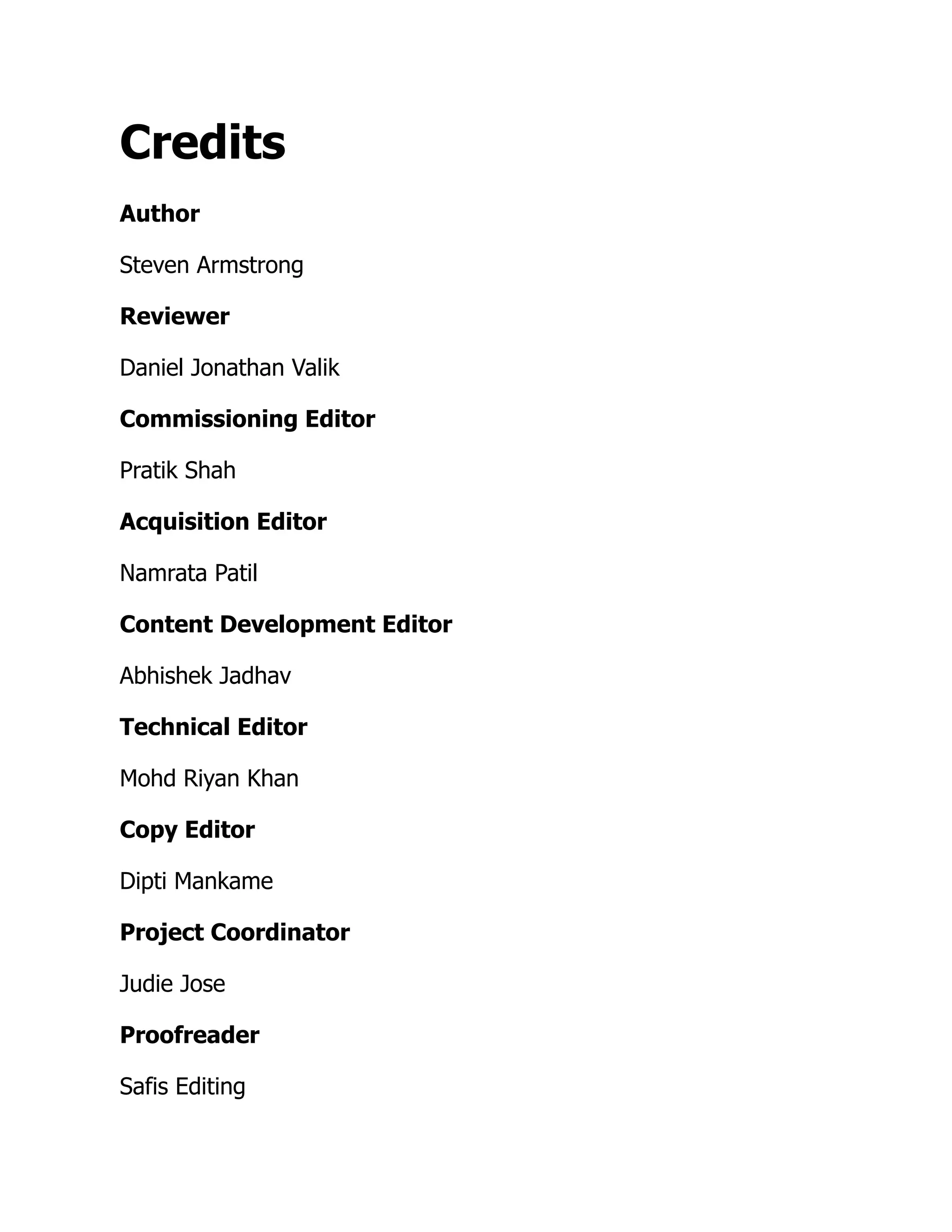 Credits
Author
Steven Armstrong
Reviewer
Daniel Jonathan Valik
Commissioning Editor
Pratik Shah
Acquisition Editor
Namrata Patil
Content Development Editor
Abhishek Jadhav
Technical Editor
Mohd Riyan Khan
Copy Editor
Dipti Mankame
Project Coordinator
Judie Jose
Proofreader
Safis Editing
 