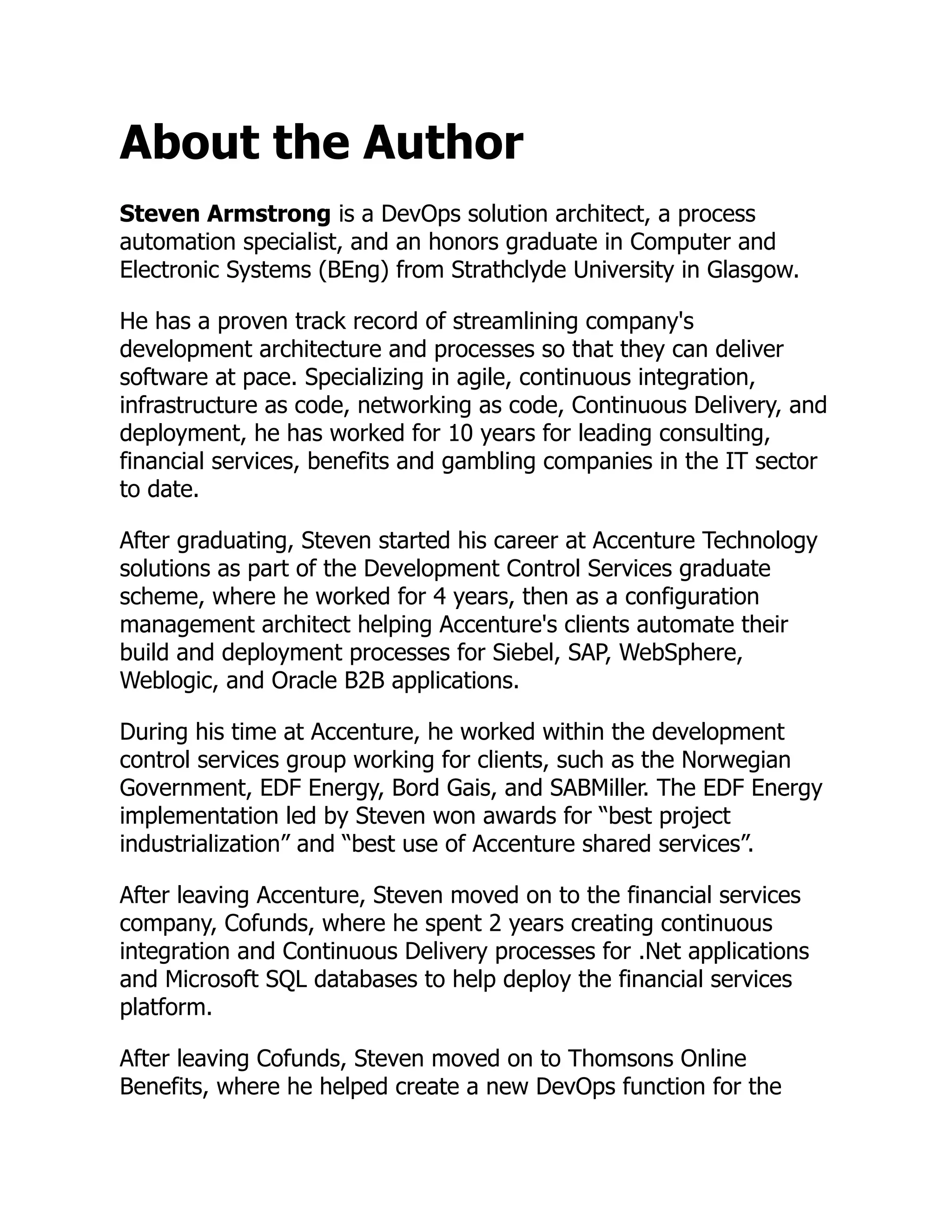 About the Author
Steven Armstrong is a DevOps solution architect, a process
automation specialist, and an honors graduate in Computer and
Electronic Systems (BEng) from Strathclyde University in Glasgow.
He has a proven track record of streamlining company's
development architecture and processes so that they can deliver
software at pace. Specializing in agile, continuous integration,
infrastructure as code, networking as code, Continuous Delivery, and
deployment, he has worked for 10 years for leading consulting,
financial services, benefits and gambling companies in the IT sector
to date.
After graduating, Steven started his career at Accenture Technology
solutions as part of the Development Control Services graduate
scheme, where he worked for 4 years, then as a configuration
management architect helping Accenture's clients automate their
build and deployment processes for Siebel, SAP, WebSphere,
Weblogic, and Oracle B2B applications.
During his time at Accenture, he worked within the development
control services group working for clients, such as the Norwegian
Government, EDF Energy, Bord Gais, and SABMiller. The EDF Energy
implementation led by Steven won awards for “best project
industrialization” and “best use of Accenture shared services”.
After leaving Accenture, Steven moved on to the financial services
company, Cofunds, where he spent 2 years creating continuous
integration and Continuous Delivery processes for .Net applications
and Microsoft SQL databases to help deploy the financial services
platform.
After leaving Cofunds, Steven moved on to Thomsons Online
Benefits, where he helped create a new DevOps function for the
 
