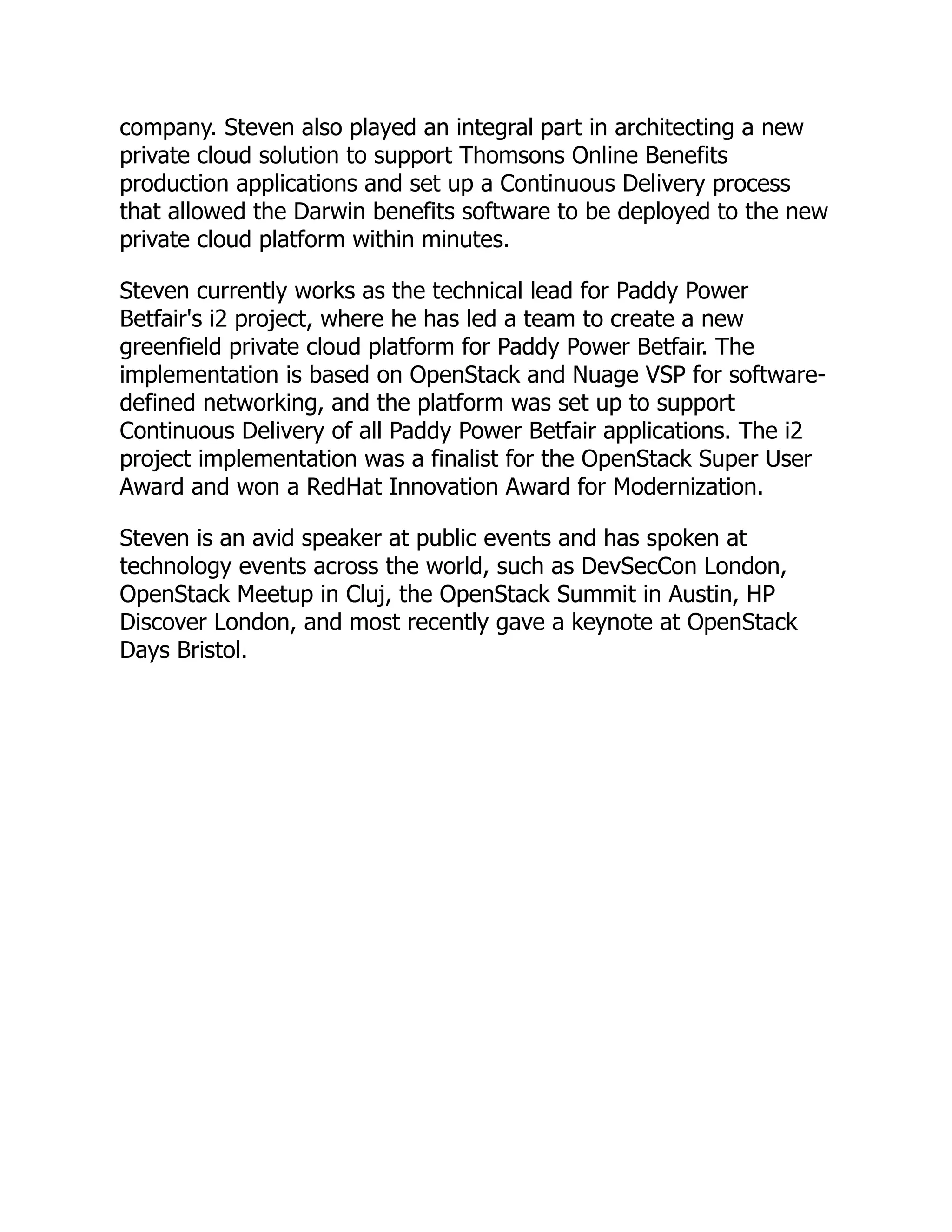 company. Steven also played an integral part in architecting a new
private cloud solution to support Thomsons Online Benefits
production applications and set up a Continuous Delivery process
that allowed the Darwin benefits software to be deployed to the new
private cloud platform within minutes.
Steven currently works as the technical lead for Paddy Power
Betfair's i2 project, where he has led a team to create a new
greenfield private cloud platform for Paddy Power Betfair. The
implementation is based on OpenStack and Nuage VSP for software-
defined networking, and the platform was set up to support
Continuous Delivery of all Paddy Power Betfair applications. The i2
project implementation was a finalist for the OpenStack Super User
Award and won a RedHat Innovation Award for Modernization.
Steven is an avid speaker at public events and has spoken at
technology events across the world, such as DevSecCon London,
OpenStack Meetup in Cluj, the OpenStack Summit in Austin, HP
Discover London, and most recently gave a keynote at OpenStack
Days Bristol.
 