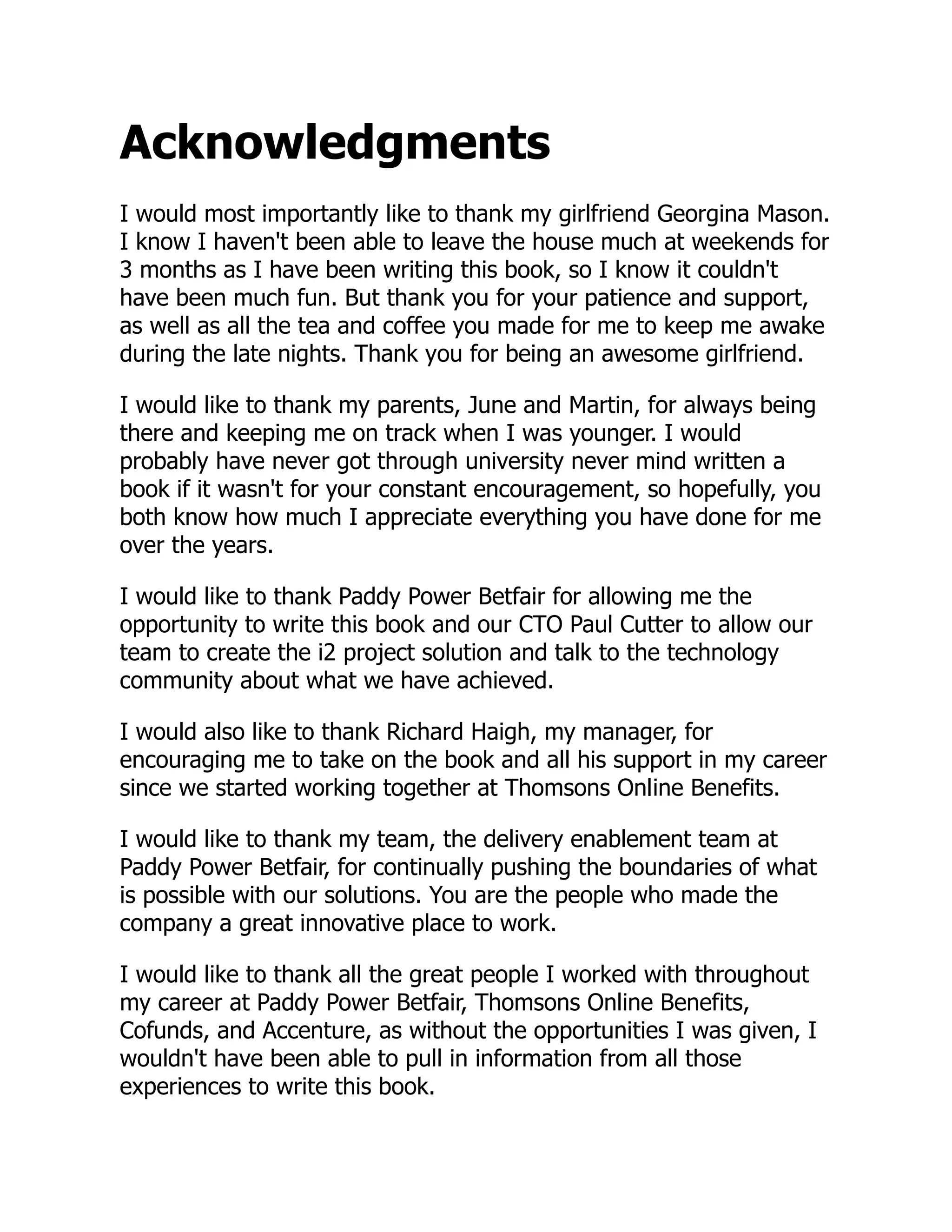 Acknowledgments
I would most importantly like to thank my girlfriend Georgina Mason.
I know I haven't been able to leave the house much at weekends for
3 months as I have been writing this book, so I know it couldn't
have been much fun. But thank you for your patience and support,
as well as all the tea and coffee you made for me to keep me awake
during the late nights. Thank you for being an awesome girlfriend.
I would like to thank my parents, June and Martin, for always being
there and keeping me on track when I was younger. I would
probably have never got through university never mind written a
book if it wasn't for your constant encouragement, so hopefully, you
both know how much I appreciate everything you have done for me
over the years.
I would like to thank Paddy Power Betfair for allowing me the
opportunity to write this book and our CTO Paul Cutter to allow our
team to create the i2 project solution and talk to the technology
community about what we have achieved.
I would also like to thank Richard Haigh, my manager, for
encouraging me to take on the book and all his support in my career
since we started working together at Thomsons Online Benefits.
I would like to thank my team, the delivery enablement team at
Paddy Power Betfair, for continually pushing the boundaries of what
is possible with our solutions. You are the people who made the
company a great innovative place to work.
I would like to thank all the great people I worked with throughout
my career at Paddy Power Betfair, Thomsons Online Benefits,
Cofunds, and Accenture, as without the opportunities I was given, I
wouldn't have been able to pull in information from all those
experiences to write this book.
 