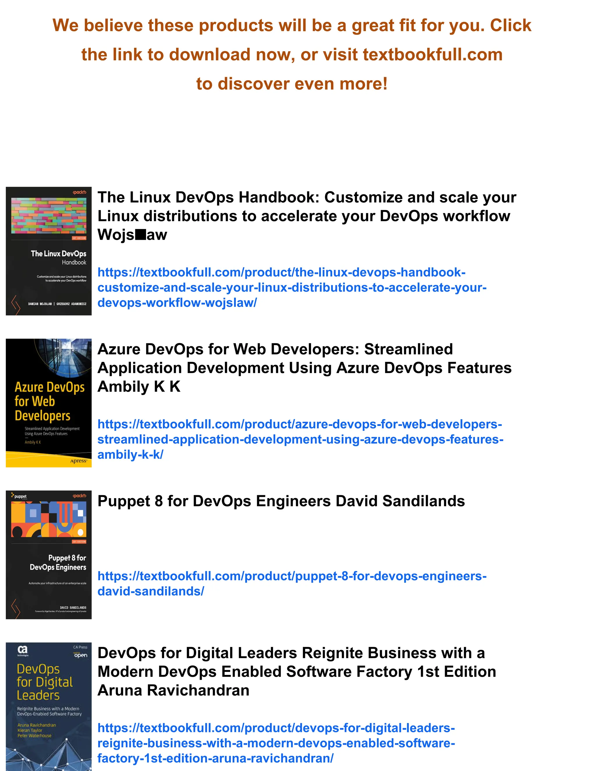We believe these products will be a great fit for you. Click
the link to download now, or visit textbookfull.com
to discover even more!
The Linux DevOps Handbook: Customize and scale your
Linux distributions to accelerate your DevOps workflow
Wojs■aw
https://textbookfull.com/product/the-linux-devops-handbook-
customize-and-scale-your-linux-distributions-to-accelerate-your-
devops-workflow-wojslaw/
Azure DevOps for Web Developers: Streamlined
Application Development Using Azure DevOps Features
Ambily K K
https://textbookfull.com/product/azure-devops-for-web-developers-
streamlined-application-development-using-azure-devops-features-
ambily-k-k/
Puppet 8 for DevOps Engineers David Sandilands
https://textbookfull.com/product/puppet-8-for-devops-engineers-
david-sandilands/
DevOps for Digital Leaders Reignite Business with a
Modern DevOps Enabled Software Factory 1st Edition
Aruna Ravichandran
https://textbookfull.com/product/devops-for-digital-leaders-
reignite-business-with-a-modern-devops-enabled-software-
factory-1st-edition-aruna-ravichandran/
 