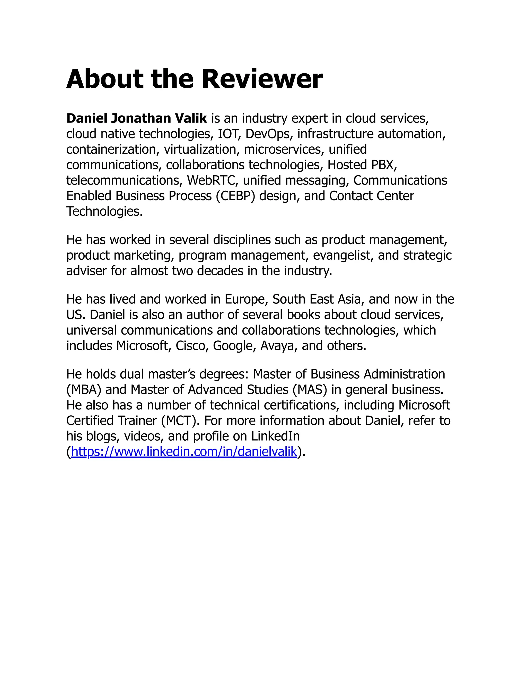 About the Reviewer
Daniel Jonathan Valik is an industry expert in cloud services,
cloud native technologies, IOT, DevOps, infrastructure automation,
containerization, virtualization, microservices, unified
communications, collaborations technologies, Hosted PBX,
telecommunications, WebRTC, unified messaging, Communications
Enabled Business Process (CEBP) design, and Contact Center
Technologies.
He has worked in several disciplines such as product management,
product marketing, program management, evangelist, and strategic
adviser for almost two decades in the industry.
He has lived and worked in Europe, South East Asia, and now in the
US. Daniel is also an author of several books about cloud services,
universal communications and collaborations technologies, which
includes Microsoft, Cisco, Google, Avaya, and others.
He holds dual master’s degrees: Master of Business Administration
(MBA) and Master of Advanced Studies (MAS) in general business.
He also has a number of technical certifications, including Microsoft
Certified Trainer (MCT). For more information about Daniel, refer to
his blogs, videos, and profile on LinkedIn
(https://www.linkedin.com/in/danielvalik).
 