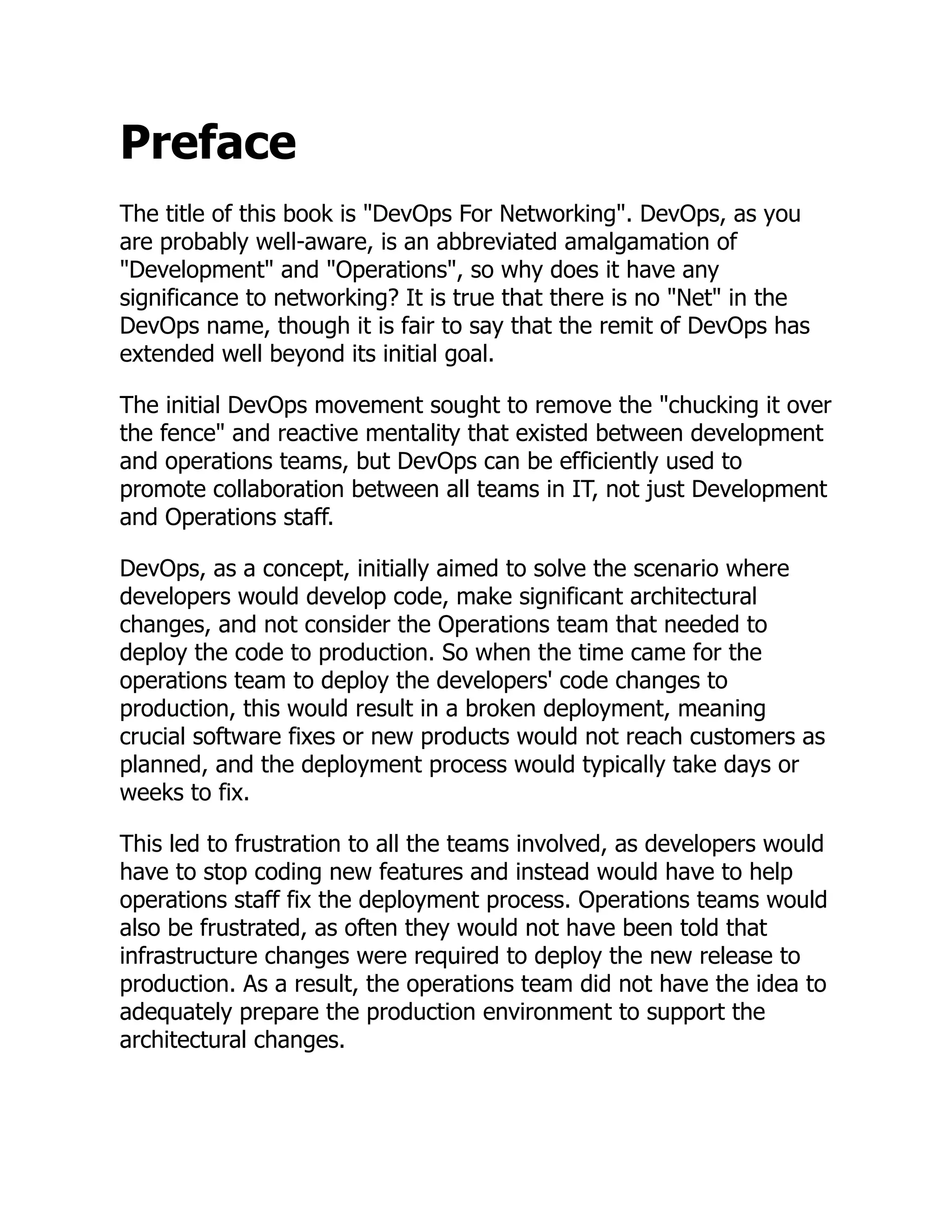 Preface
The title of this book is "DevOps For Networking". DevOps, as you
are probably well-aware, is an abbreviated amalgamation of
"Development" and "Operations", so why does it have any
significance to networking? It is true that there is no "Net" in the
DevOps name, though it is fair to say that the remit of DevOps has
extended well beyond its initial goal.
The initial DevOps movement sought to remove the "chucking it over
the fence" and reactive mentality that existed between development
and operations teams, but DevOps can be efficiently used to
promote collaboration between all teams in IT, not just Development
and Operations staff.
DevOps, as a concept, initially aimed to solve the scenario where
developers would develop code, make significant architectural
changes, and not consider the Operations team that needed to
deploy the code to production. So when the time came for the
operations team to deploy the developers' code changes to
production, this would result in a broken deployment, meaning
crucial software fixes or new products would not reach customers as
planned, and the deployment process would typically take days or
weeks to fix.
This led to frustration to all the teams involved, as developers would
have to stop coding new features and instead would have to help
operations staff fix the deployment process. Operations teams would
also be frustrated, as often they would not have been told that
infrastructure changes were required to deploy the new release to
production. As a result, the operations team did not have the idea to
adequately prepare the production environment to support the
architectural changes.
 