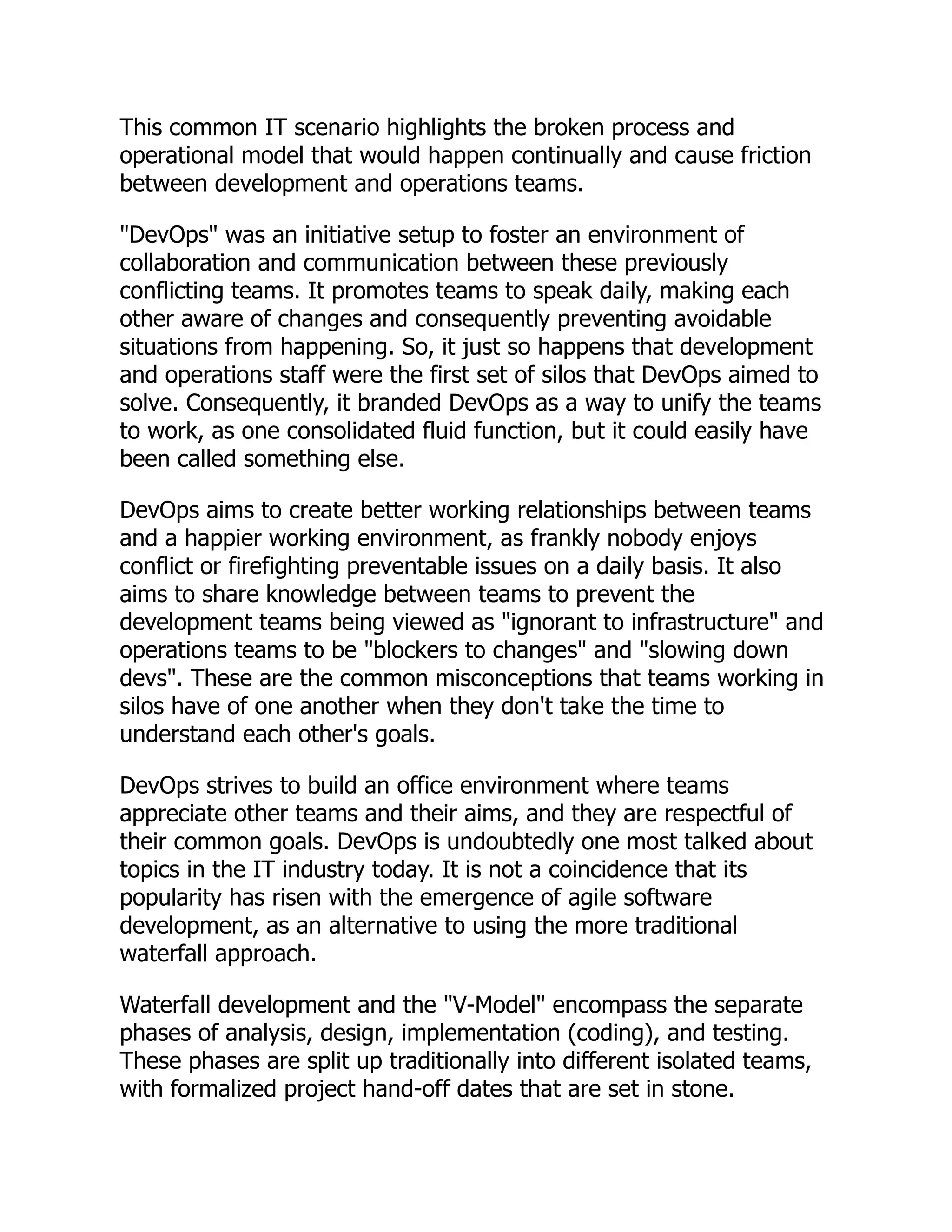 This common IT scenario highlights the broken process and
operational model that would happen continually and cause friction
between development and operations teams.
"DevOps" was an initiative setup to foster an environment of
collaboration and communication between these previously
conflicting teams. It promotes teams to speak daily, making each
other aware of changes and consequently preventing avoidable
situations from happening. So, it just so happens that development
and operations staff were the first set of silos that DevOps aimed to
solve. Consequently, it branded DevOps as a way to unify the teams
to work, as one consolidated fluid function, but it could easily have
been called something else.
DevOps aims to create better working relationships between teams
and a happier working environment, as frankly nobody enjoys
conflict or firefighting preventable issues on a daily basis. It also
aims to share knowledge between teams to prevent the
development teams being viewed as "ignorant to infrastructure" and
operations teams to be "blockers to changes" and "slowing down
devs". These are the common misconceptions that teams working in
silos have of one another when they don't take the time to
understand each other's goals.
DevOps strives to build an office environment where teams
appreciate other teams and their aims, and they are respectful of
their common goals. DevOps is undoubtedly one most talked about
topics in the IT industry today. It is not a coincidence that its
popularity has risen with the emergence of agile software
development, as an alternative to using the more traditional
waterfall approach.
Waterfall development and the "V-Model" encompass the separate
phases of analysis, design, implementation (coding), and testing.
These phases are split up traditionally into different isolated teams,
with formalized project hand-off dates that are set in stone.
 