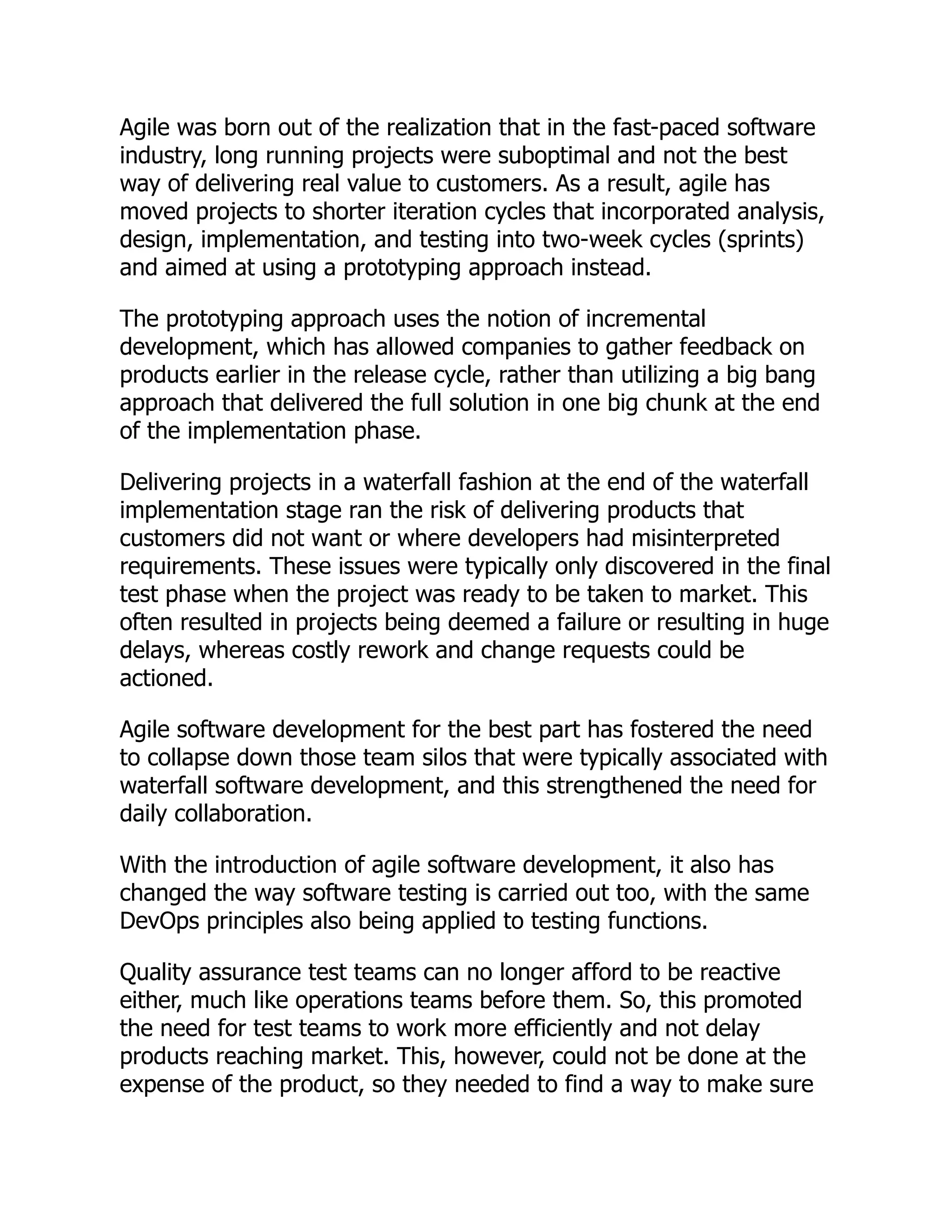 Agile was born out of the realization that in the fast-paced software
industry, long running projects were suboptimal and not the best
way of delivering real value to customers. As a result, agile has
moved projects to shorter iteration cycles that incorporated analysis,
design, implementation, and testing into two-week cycles (sprints)
and aimed at using a prototyping approach instead.
The prototyping approach uses the notion of incremental
development, which has allowed companies to gather feedback on
products earlier in the release cycle, rather than utilizing a big bang
approach that delivered the full solution in one big chunk at the end
of the implementation phase.
Delivering projects in a waterfall fashion at the end of the waterfall
implementation stage ran the risk of delivering products that
customers did not want or where developers had misinterpreted
requirements. These issues were typically only discovered in the final
test phase when the project was ready to be taken to market. This
often resulted in projects being deemed a failure or resulting in huge
delays, whereas costly rework and change requests could be
actioned.
Agile software development for the best part has fostered the need
to collapse down those team silos that were typically associated with
waterfall software development, and this strengthened the need for
daily collaboration.
With the introduction of agile software development, it also has
changed the way software testing is carried out too, with the same
DevOps principles also being applied to testing functions.
Quality assurance test teams can no longer afford to be reactive
either, much like operations teams before them. So, this promoted
the need for test teams to work more efficiently and not delay
products reaching market. This, however, could not be done at the
expense of the product, so they needed to find a way to make sure
 