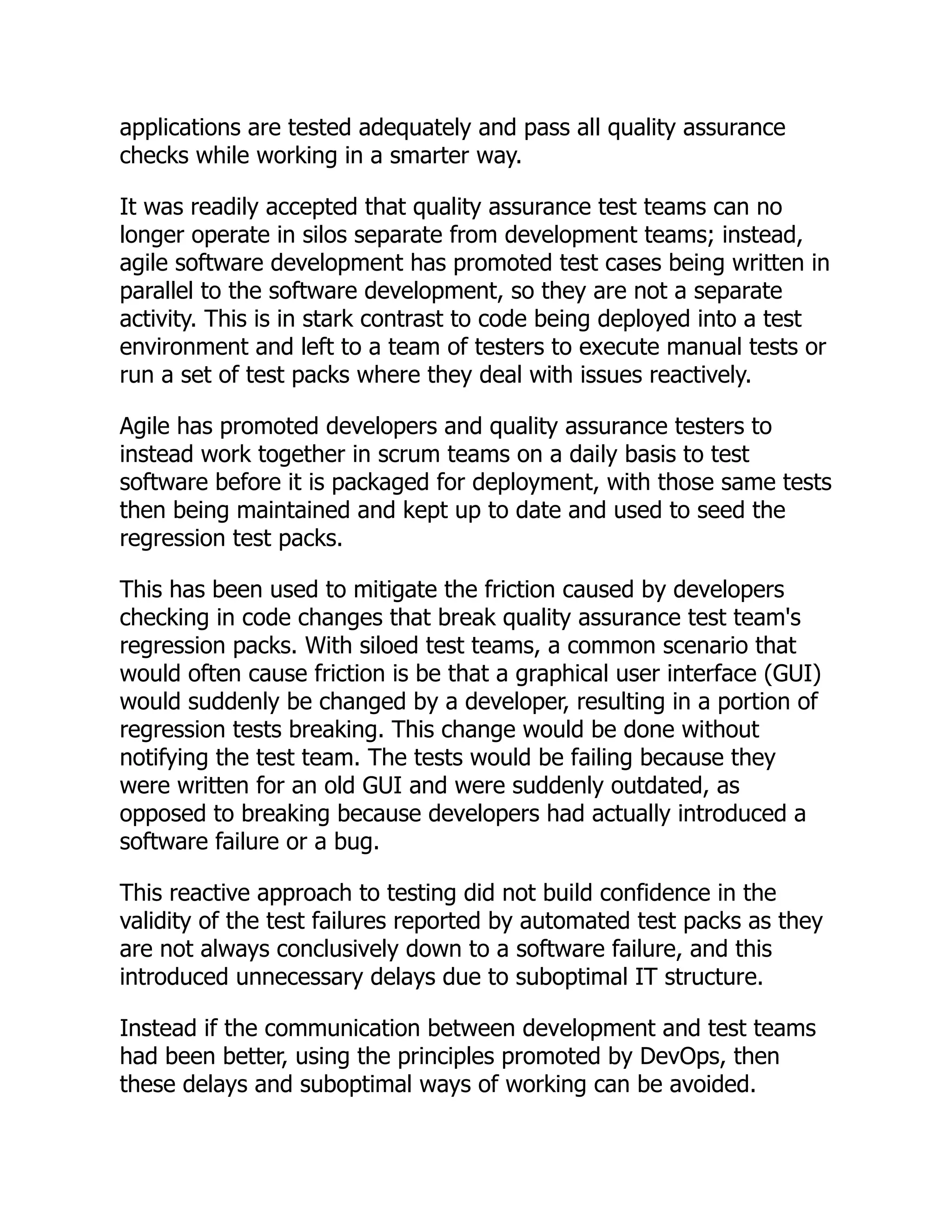 applications are tested adequately and pass all quality assurance
checks while working in a smarter way.
It was readily accepted that quality assurance test teams can no
longer operate in silos separate from development teams; instead,
agile software development has promoted test cases being written in
parallel to the software development, so they are not a separate
activity. This is in stark contrast to code being deployed into a test
environment and left to a team of testers to execute manual tests or
run a set of test packs where they deal with issues reactively.
Agile has promoted developers and quality assurance testers to
instead work together in scrum teams on a daily basis to test
software before it is packaged for deployment, with those same tests
then being maintained and kept up to date and used to seed the
regression test packs.
This has been used to mitigate the friction caused by developers
checking in code changes that break quality assurance test team's
regression packs. With siloed test teams, a common scenario that
would often cause friction is be that a graphical user interface (GUI)
would suddenly be changed by a developer, resulting in a portion of
regression tests breaking. This change would be done without
notifying the test team. The tests would be failing because they
were written for an old GUI and were suddenly outdated, as
opposed to breaking because developers had actually introduced a
software failure or a bug.
This reactive approach to testing did not build confidence in the
validity of the test failures reported by automated test packs as they
are not always conclusively down to a software failure, and this
introduced unnecessary delays due to suboptimal IT structure.
Instead if the communication between development and test teams
had been better, using the principles promoted by DevOps, then
these delays and suboptimal ways of working can be avoided.
 