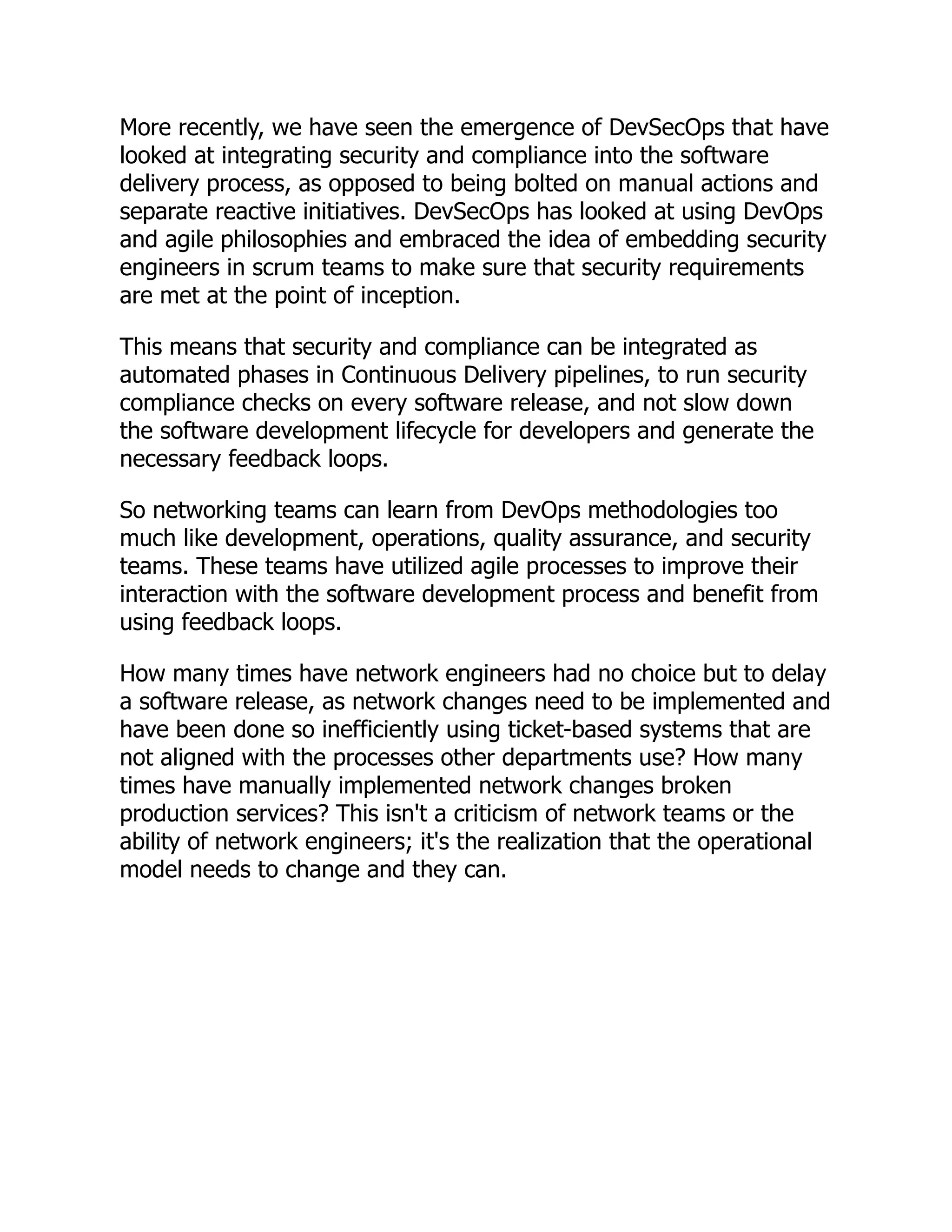 More recently, we have seen the emergence of DevSecOps that have
looked at integrating security and compliance into the software
delivery process, as opposed to being bolted on manual actions and
separate reactive initiatives. DevSecOps has looked at using DevOps
and agile philosophies and embraced the idea of embedding security
engineers in scrum teams to make sure that security requirements
are met at the point of inception.
This means that security and compliance can be integrated as
automated phases in Continuous Delivery pipelines, to run security
compliance checks on every software release, and not slow down
the software development lifecycle for developers and generate the
necessary feedback loops.
So networking teams can learn from DevOps methodologies too
much like development, operations, quality assurance, and security
teams. These teams have utilized agile processes to improve their
interaction with the software development process and benefit from
using feedback loops.
How many times have network engineers had no choice but to delay
a software release, as network changes need to be implemented and
have been done so inefficiently using ticket-based systems that are
not aligned with the processes other departments use? How many
times have manually implemented network changes broken
production services? This isn't a criticism of network teams or the
ability of network engineers; it's the realization that the operational
model needs to change and they can.
 