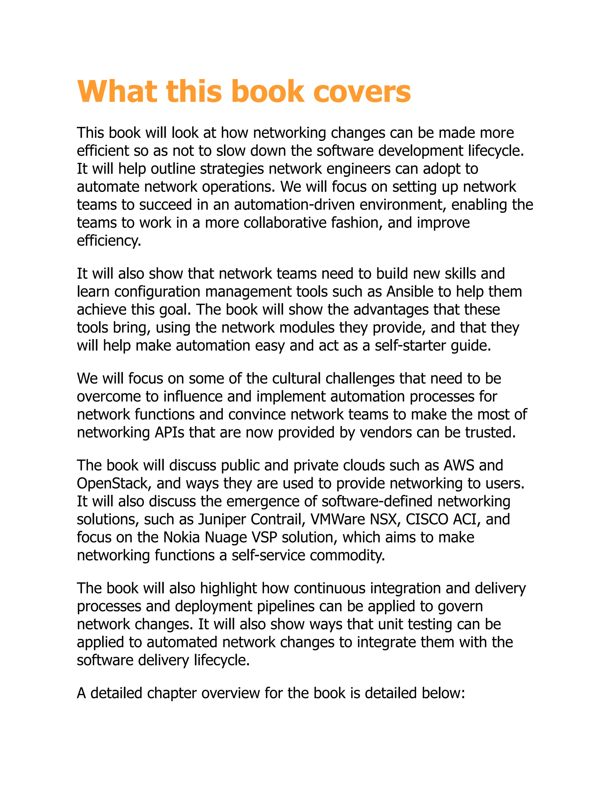 What this book covers
This book will look at how networking changes can be made more
efficient so as not to slow down the software development lifecycle.
It will help outline strategies network engineers can adopt to
automate network operations. We will focus on setting up network
teams to succeed in an automation-driven environment, enabling the
teams to work in a more collaborative fashion, and improve
efficiency.
It will also show that network teams need to build new skills and
learn configuration management tools such as Ansible to help them
achieve this goal. The book will show the advantages that these
tools bring, using the network modules they provide, and that they
will help make automation easy and act as a self-starter guide.
We will focus on some of the cultural challenges that need to be
overcome to influence and implement automation processes for
network functions and convince network teams to make the most of
networking APIs that are now provided by vendors can be trusted.
The book will discuss public and private clouds such as AWS and
OpenStack, and ways they are used to provide networking to users.
It will also discuss the emergence of software-defined networking
solutions, such as Juniper Contrail, VMWare NSX, CISCO ACI, and
focus on the Nokia Nuage VSP solution, which aims to make
networking functions a self-service commodity.
The book will also highlight how continuous integration and delivery
processes and deployment pipelines can be applied to govern
network changes. It will also show ways that unit testing can be
applied to automated network changes to integrate them with the
software delivery lifecycle.
A detailed chapter overview for the book is detailed below:
 