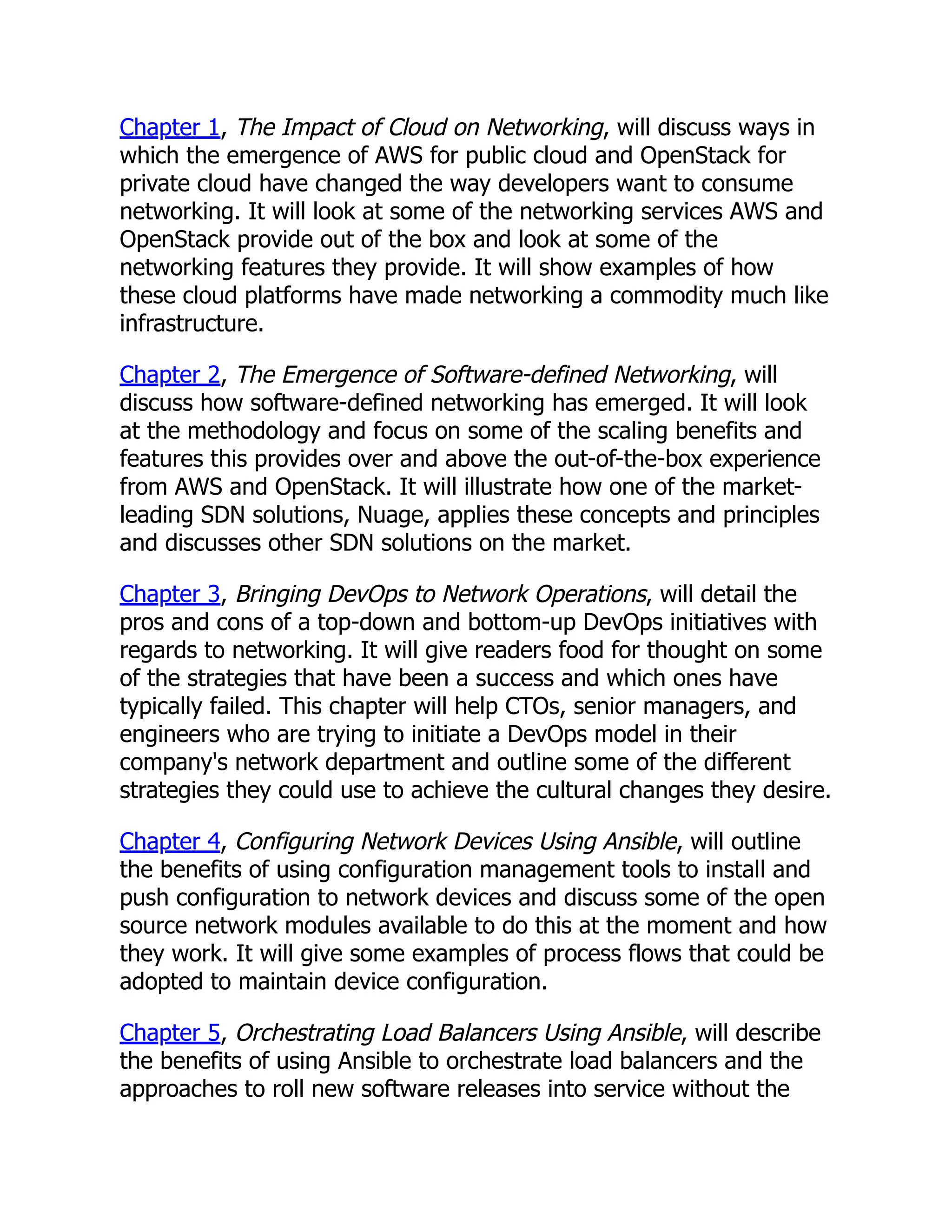 Chapter 1, The Impact of Cloud on Networking, will discuss ways in
which the emergence of AWS for public cloud and OpenStack for
private cloud have changed the way developers want to consume
networking. It will look at some of the networking services AWS and
OpenStack provide out of the box and look at some of the
networking features they provide. It will show examples of how
these cloud platforms have made networking a commodity much like
infrastructure.
Chapter 2, The Emergence of Software-defined Networking, will
discuss how software-defined networking has emerged. It will look
at the methodology and focus on some of the scaling benefits and
features this provides over and above the out-of-the-box experience
from AWS and OpenStack. It will illustrate how one of the market-
leading SDN solutions, Nuage, applies these concepts and principles
and discusses other SDN solutions on the market.
Chapter 3, Bringing DevOps to Network Operations, will detail the
pros and cons of a top-down and bottom-up DevOps initiatives with
regards to networking. It will give readers food for thought on some
of the strategies that have been a success and which ones have
typically failed. This chapter will help CTOs, senior managers, and
engineers who are trying to initiate a DevOps model in their
company's network department and outline some of the different
strategies they could use to achieve the cultural changes they desire.
Chapter 4, Configuring Network Devices Using Ansible, will outline
the benefits of using configuration management tools to install and
push configuration to network devices and discuss some of the open
source network modules available to do this at the moment and how
they work. It will give some examples of process flows that could be
adopted to maintain device configuration.
Chapter 5, Orchestrating Load Balancers Using Ansible, will describe
the benefits of using Ansible to orchestrate load balancers and the
approaches to roll new software releases into service without the
 