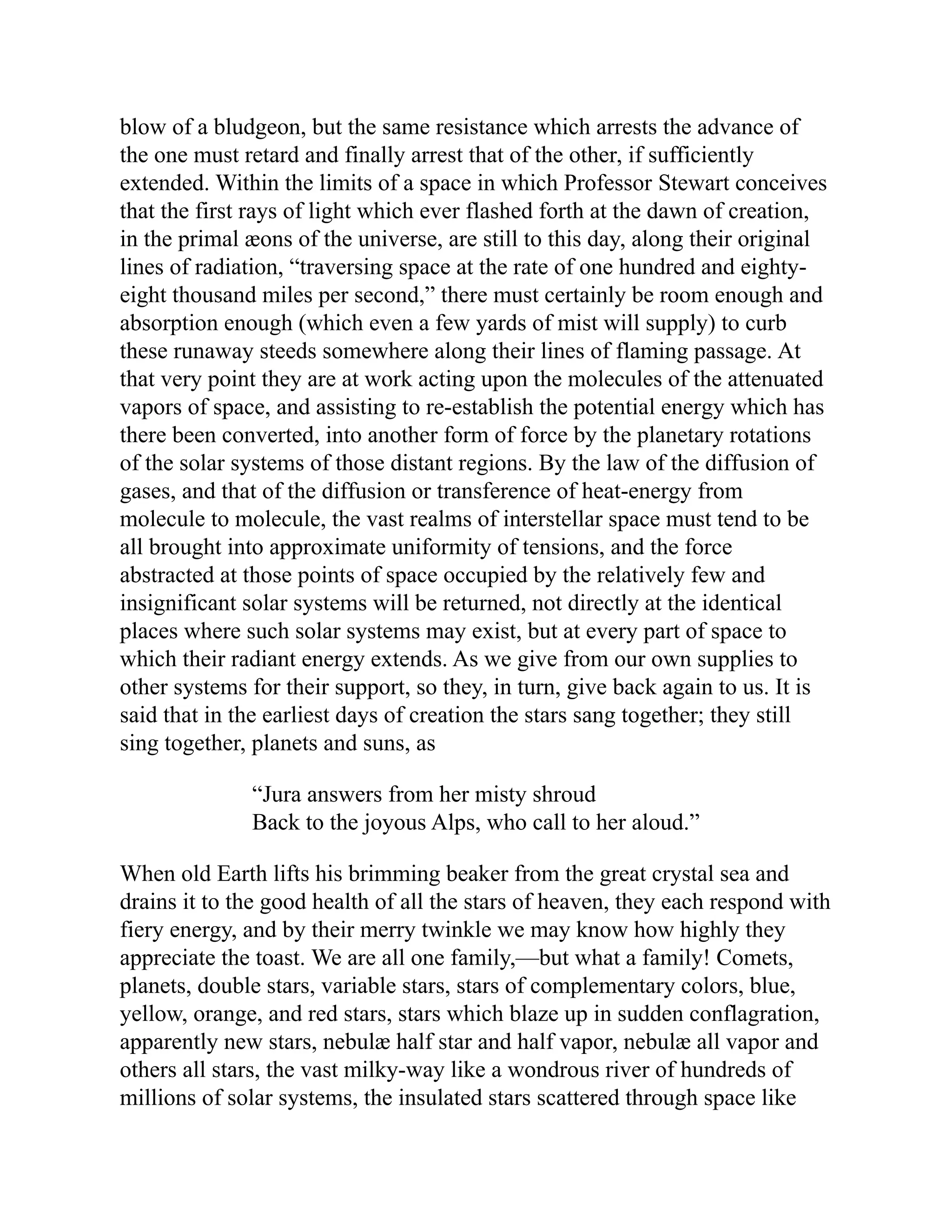 blow of a bludgeon, but the same resistance which arrests the advance of
the one must retard and finally arrest that of the other, if sufficiently
extended. Within the limits of a space in which Professor Stewart conceives
that the first rays of light which ever flashed forth at the dawn of creation,
in the primal æons of the universe, are still to this day, along their original
lines of radiation, “traversing space at the rate of one hundred and eighty-
eight thousand miles per second,” there must certainly be room enough and
absorption enough (which even a few yards of mist will supply) to curb
these runaway steeds somewhere along their lines of flaming passage. At
that very point they are at work acting upon the molecules of the attenuated
vapors of space, and assisting to re-establish the potential energy which has
there been converted, into another form of force by the planetary rotations
of the solar systems of those distant regions. By the law of the diffusion of
gases, and that of the diffusion or transference of heat-energy from
molecule to molecule, the vast realms of interstellar space must tend to be
all brought into approximate uniformity of tensions, and the force
abstracted at those points of space occupied by the relatively few and
insignificant solar systems will be returned, not directly at the identical
places where such solar systems may exist, but at every part of space to
which their radiant energy extends. As we give from our own supplies to
other systems for their support, so they, in turn, give back again to us. It is
said that in the earliest days of creation the stars sang together; they still
sing together, planets and suns, as
“Jura answers from her misty shroud
Back to the joyous Alps, who call to her aloud.”
When old Earth lifts his brimming beaker from the great crystal sea and
drains it to the good health of all the stars of heaven, they each respond with
fiery energy, and by their merry twinkle we may know how highly they
appreciate the toast. We are all one family,—but what a family! Comets,
planets, double stars, variable stars, stars of complementary colors, blue,
yellow, orange, and red stars, stars which blaze up in sudden conflagration,
apparently new stars, nebulæ half star and half vapor, nebulæ all vapor and
others all stars, the vast milky-way like a wondrous river of hundreds of
millions of solar systems, the insulated stars scattered through space like
 
