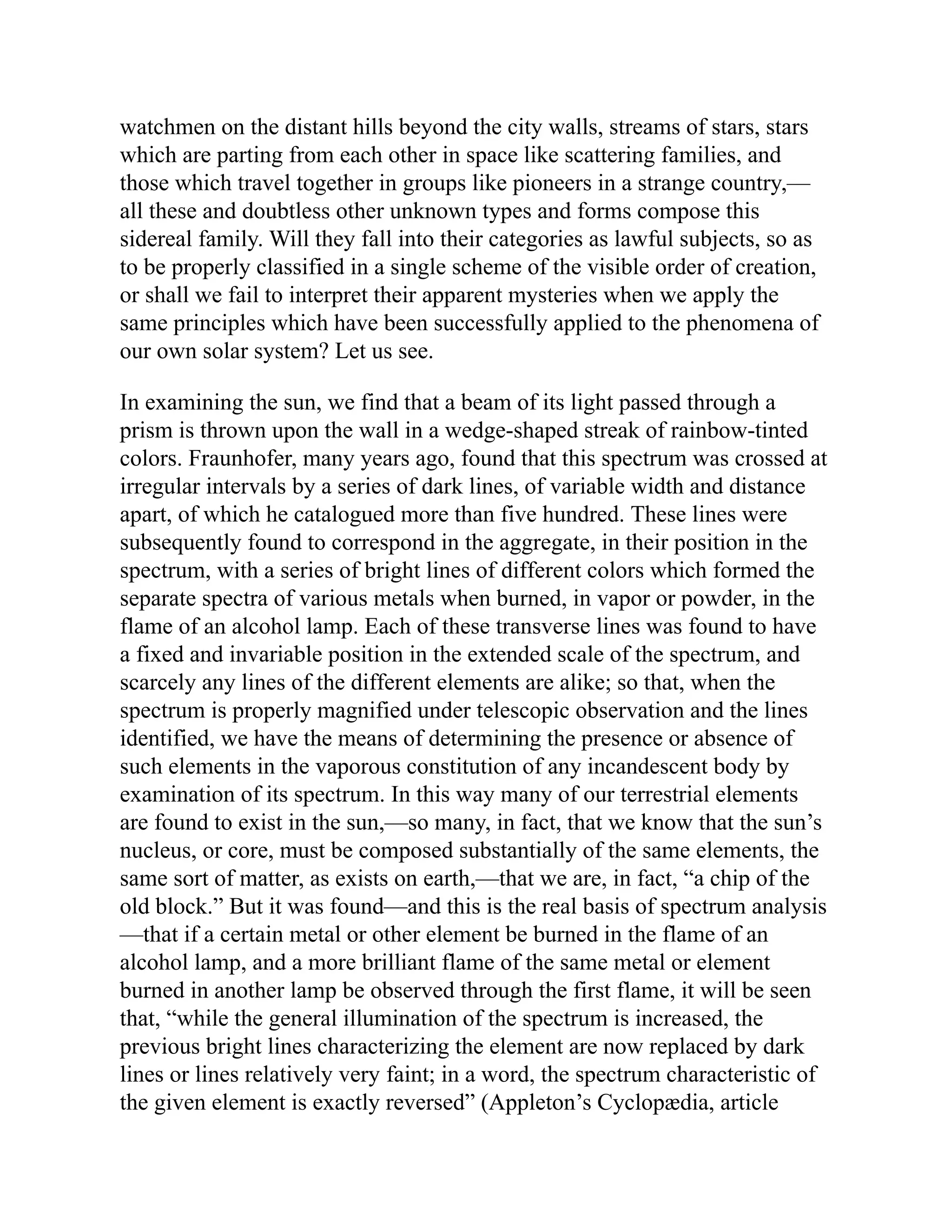 watchmen on the distant hills beyond the city walls, streams of stars, stars
which are parting from each other in space like scattering families, and
those which travel together in groups like pioneers in a strange country,—
all these and doubtless other unknown types and forms compose this
sidereal family. Will they fall into their categories as lawful subjects, so as
to be properly classified in a single scheme of the visible order of creation,
or shall we fail to interpret their apparent mysteries when we apply the
same principles which have been successfully applied to the phenomena of
our own solar system? Let us see.
In examining the sun, we find that a beam of its light passed through a
prism is thrown upon the wall in a wedge-shaped streak of rainbow-tinted
colors. Fraunhofer, many years ago, found that this spectrum was crossed at
irregular intervals by a series of dark lines, of variable width and distance
apart, of which he catalogued more than five hundred. These lines were
subsequently found to correspond in the aggregate, in their position in the
spectrum, with a series of bright lines of different colors which formed the
separate spectra of various metals when burned, in vapor or powder, in the
flame of an alcohol lamp. Each of these transverse lines was found to have
a fixed and invariable position in the extended scale of the spectrum, and
scarcely any lines of the different elements are alike; so that, when the
spectrum is properly magnified under telescopic observation and the lines
identified, we have the means of determining the presence or absence of
such elements in the vaporous constitution of any incandescent body by
examination of its spectrum. In this way many of our terrestrial elements
are found to exist in the sun,—so many, in fact, that we know that the sun’s
nucleus, or core, must be composed substantially of the same elements, the
same sort of matter, as exists on earth,—that we are, in fact, “a chip of the
old block.” But it was found—and this is the real basis of spectrum analysis
—that if a certain metal or other element be burned in the flame of an
alcohol lamp, and a more brilliant flame of the same metal or element
burned in another lamp be observed through the first flame, it will be seen
that, “while the general illumination of the spectrum is increased, the
previous bright lines characterizing the element are now replaced by dark
lines or lines relatively very faint; in a word, the spectrum characteristic of
the given element is exactly reversed” (Appleton’s Cyclopædia, article
 
