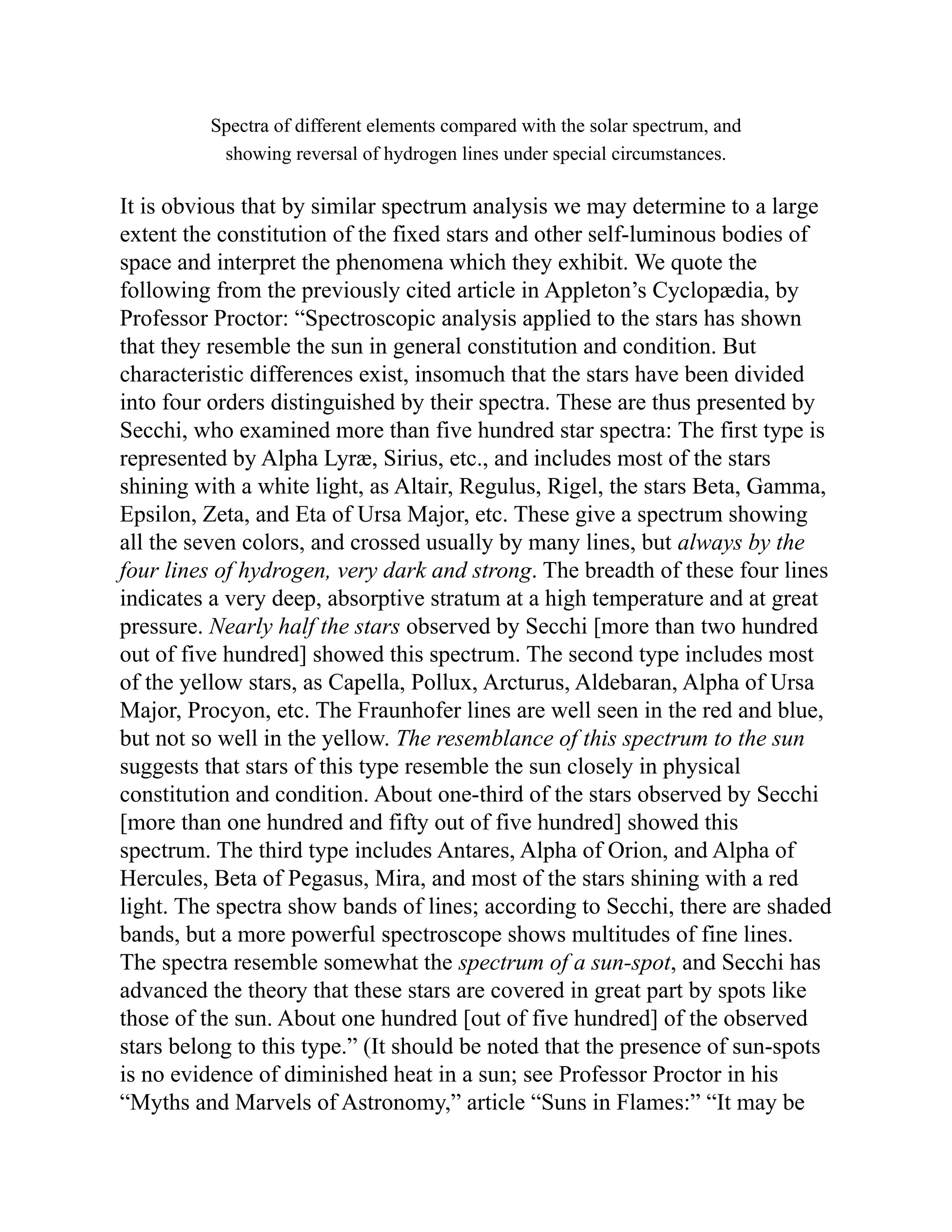 Spectra of different elements compared with the solar spectrum, and
showing reversal of hydrogen lines under special circumstances.
It is obvious that by similar spectrum analysis we may determine to a large
extent the constitution of the fixed stars and other self-luminous bodies of
space and interpret the phenomena which they exhibit. We quote the
following from the previously cited article in Appleton’s Cyclopædia, by
Professor Proctor: “Spectroscopic analysis applied to the stars has shown
that they resemble the sun in general constitution and condition. But
characteristic differences exist, insomuch that the stars have been divided
into four orders distinguished by their spectra. These are thus presented by
Secchi, who examined more than five hundred star spectra: The first type is
represented by Alpha Lyræ, Sirius, etc., and includes most of the stars
shining with a white light, as Altair, Regulus, Rigel, the stars Beta, Gamma,
Epsilon, Zeta, and Eta of Ursa Major, etc. These give a spectrum showing
all the seven colors, and crossed usually by many lines, but always by the
four lines of hydrogen, very dark and strong. The breadth of these four lines
indicates a very deep, absorptive stratum at a high temperature and at great
pressure. Nearly half the stars observed by Secchi [more than two hundred
out of five hundred] showed this spectrum. The second type includes most
of the yellow stars, as Capella, Pollux, Arcturus, Aldebaran, Alpha of Ursa
Major, Procyon, etc. The Fraunhofer lines are well seen in the red and blue,
but not so well in the yellow. The resemblance of this spectrum to the sun
suggests that stars of this type resemble the sun closely in physical
constitution and condition. About one-third of the stars observed by Secchi
[more than one hundred and fifty out of five hundred] showed this
spectrum. The third type includes Antares, Alpha of Orion, and Alpha of
Hercules, Beta of Pegasus, Mira, and most of the stars shining with a red
light. The spectra show bands of lines; according to Secchi, there are shaded
bands, but a more powerful spectroscope shows multitudes of fine lines.
The spectra resemble somewhat the spectrum of a sun-spot, and Secchi has
advanced the theory that these stars are covered in great part by spots like
those of the sun. About one hundred [out of five hundred] of the observed
stars belong to this type.” (It should be noted that the presence of sun-spots
is no evidence of diminished heat in a sun; see Professor Proctor in his
“Myths and Marvels of Astronomy,” article “Suns in Flames:” “It may be
 