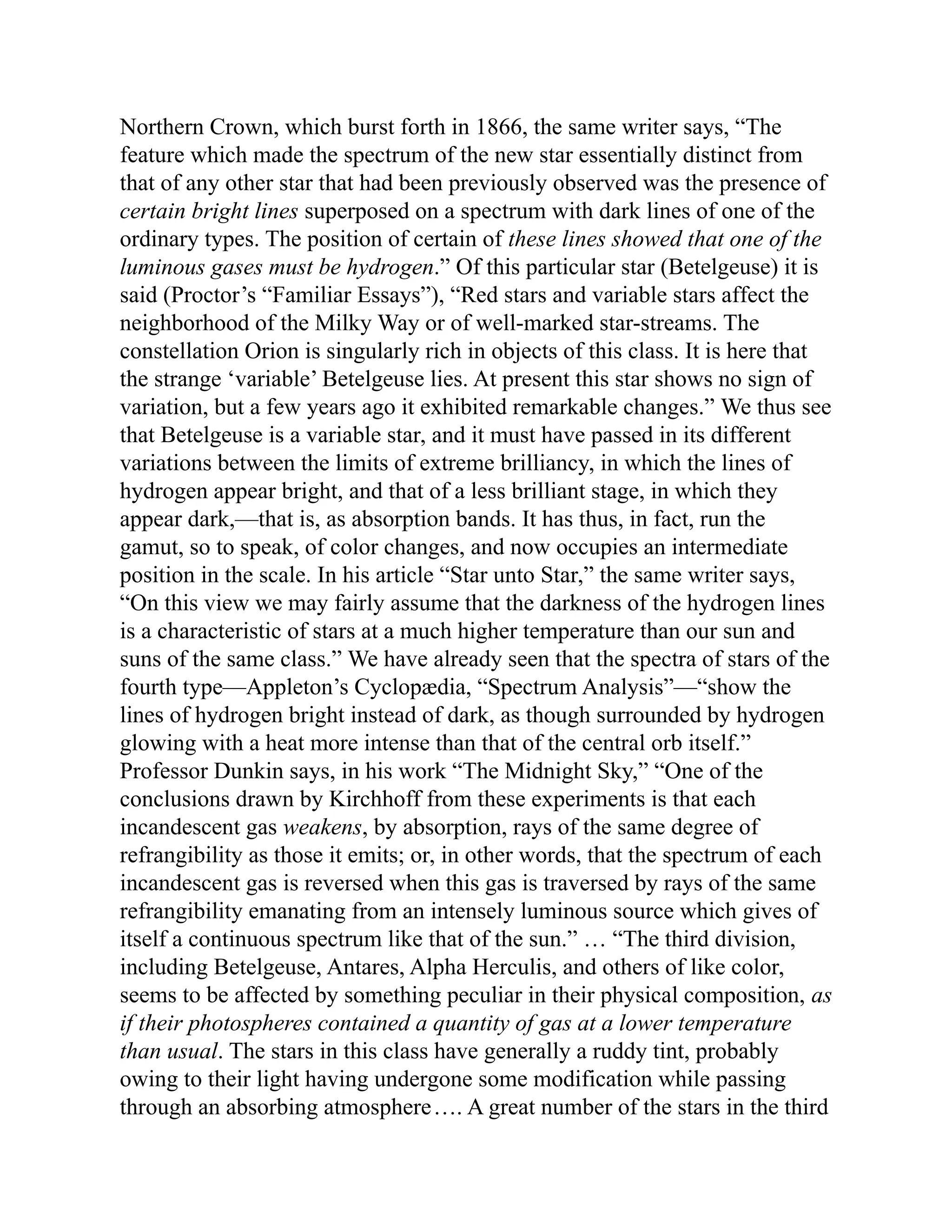 Northern Crown, which burst forth in 1866, the same writer says, “The
feature which made the spectrum of the new star essentially distinct from
that of any other star that had been previously observed was the presence of
certain bright lines superposed on a spectrum with dark lines of one of the
ordinary types. The position of certain of these lines showed that one of the
luminous gases must be hydrogen.” Of this particular star (Betelgeuse) it is
said (Proctor’s “Familiar Essays”), “Red stars and variable stars affect the
neighborhood of the Milky Way or of well-marked star-streams. The
constellation Orion is singularly rich in objects of this class. It is here that
the strange ‘variable’ Betelgeuse lies. At present this star shows no sign of
variation, but a few years ago it exhibited remarkable changes.” We thus see
that Betelgeuse is a variable star, and it must have passed in its different
variations between the limits of extreme brilliancy, in which the lines of
hydrogen appear bright, and that of a less brilliant stage, in which they
appear dark,—that is, as absorption bands. It has thus, in fact, run the
gamut, so to speak, of color changes, and now occupies an intermediate
position in the scale. In his article “Star unto Star,” the same writer says,
“On this view we may fairly assume that the darkness of the hydrogen lines
is a characteristic of stars at a much higher temperature than our sun and
suns of the same class.” We have already seen that the spectra of stars of the
fourth type—Appleton’s Cyclopædia, “Spectrum Analysis”—“show the
lines of hydrogen bright instead of dark, as though surrounded by hydrogen
glowing with a heat more intense than that of the central orb itself.”
Professor Dunkin says, in his work “The Midnight Sky,” “One of the
conclusions drawn by Kirchhoff from these experiments is that each
incandescent gas weakens, by absorption, rays of the same degree of
refrangibility as those it emits; or, in other words, that the spectrum of each
incandescent gas is reversed when this gas is traversed by rays of the same
refrangibility emanating from an intensely luminous source which gives of
itself a continuous spectrum like that of the sun.” … “The third division,
including Betelgeuse, Antares, Alpha Herculis, and others of like color,
seems to be affected by something peculiar in their physical composition, as
if their photospheres contained a quantity of gas at a lower temperature
than usual. The stars in this class have generally a ruddy tint, probably
owing to their light having undergone some modification while passing
through an absorbing atmosphere…. A great number of the stars in the third
 