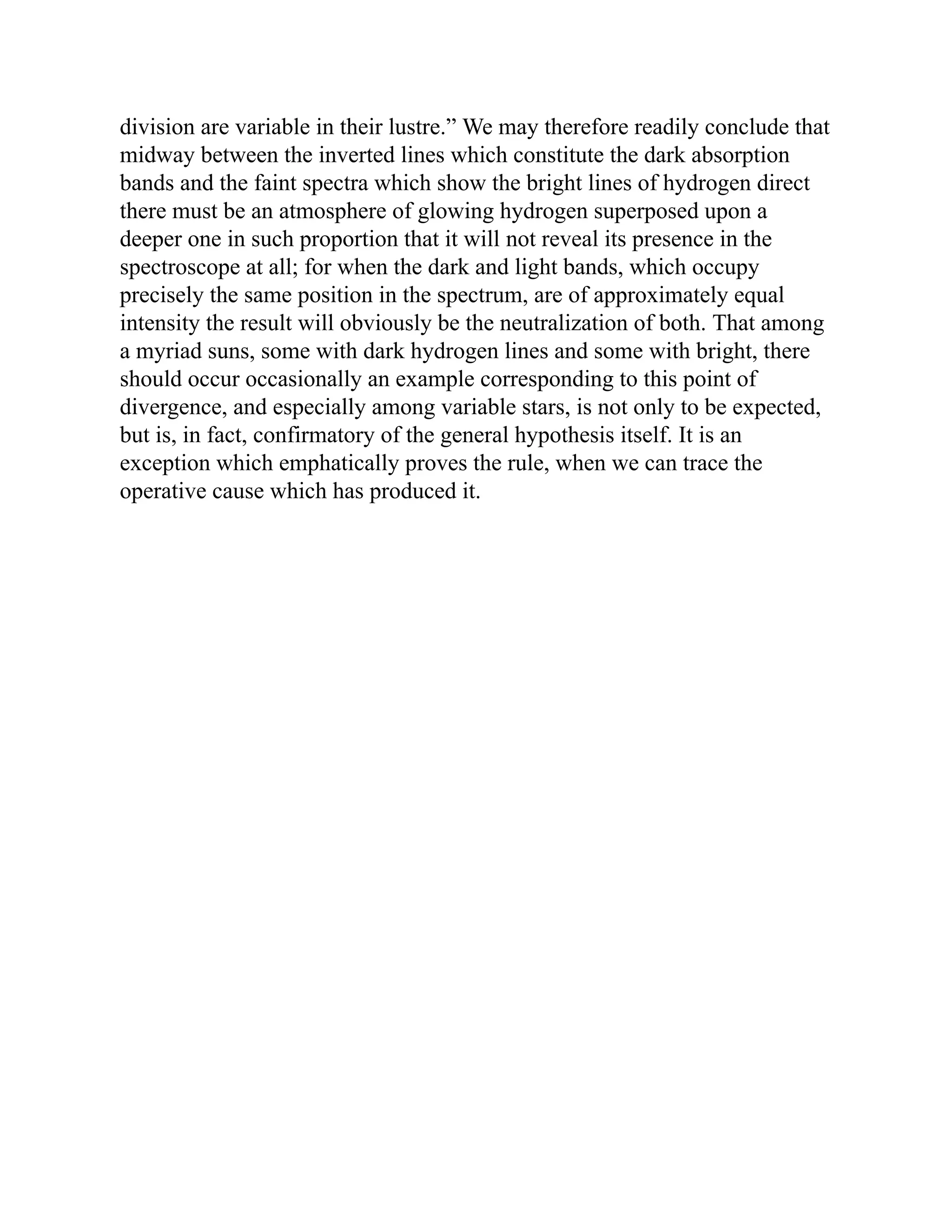 division are variable in their lustre.” We may therefore readily conclude that
midway between the inverted lines which constitute the dark absorption
bands and the faint spectra which show the bright lines of hydrogen direct
there must be an atmosphere of glowing hydrogen superposed upon a
deeper one in such proportion that it will not reveal its presence in the
spectroscope at all; for when the dark and light bands, which occupy
precisely the same position in the spectrum, are of approximately equal
intensity the result will obviously be the neutralization of both. That among
a myriad suns, some with dark hydrogen lines and some with bright, there
should occur occasionally an example corresponding to this point of
divergence, and especially among variable stars, is not only to be expected,
but is, in fact, confirmatory of the general hypothesis itself. It is an
exception which emphatically proves the rule, when we can trace the
operative cause which has produced it.
 
