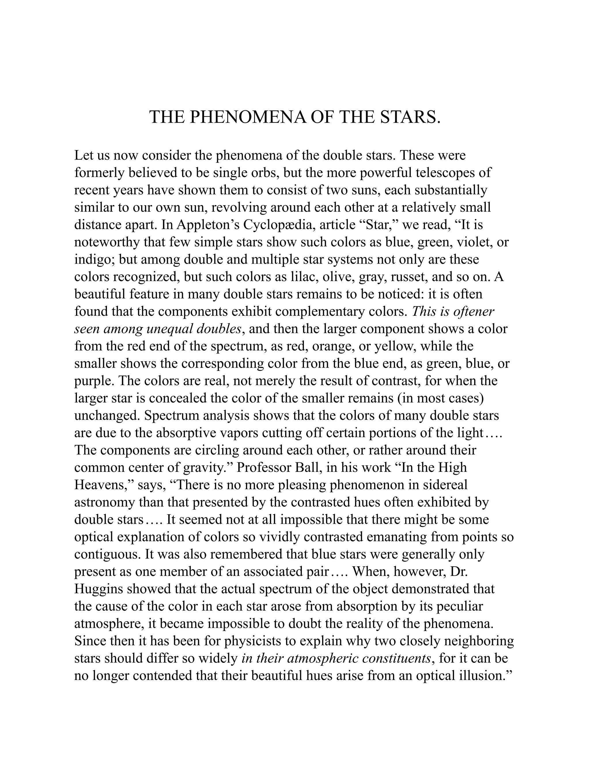 THE PHENOMENA OF THE STARS.
Let us now consider the phenomena of the double stars. These were
formerly believed to be single orbs, but the more powerful telescopes of
recent years have shown them to consist of two suns, each substantially
similar to our own sun, revolving around each other at a relatively small
distance apart. In Appleton’s Cyclopædia, article “Star,” we read, “It is
noteworthy that few simple stars show such colors as blue, green, violet, or
indigo; but among double and multiple star systems not only are these
colors recognized, but such colors as lilac, olive, gray, russet, and so on. A
beautiful feature in many double stars remains to be noticed: it is often
found that the components exhibit complementary colors. This is oftener
seen among unequal doubles, and then the larger component shows a color
from the red end of the spectrum, as red, orange, or yellow, while the
smaller shows the corresponding color from the blue end, as green, blue, or
purple. The colors are real, not merely the result of contrast, for when the
larger star is concealed the color of the smaller remains (in most cases)
unchanged. Spectrum analysis shows that the colors of many double stars
are due to the absorptive vapors cutting off certain portions of the light….
The components are circling around each other, or rather around their
common center of gravity.” Professor Ball, in his work “In the High
Heavens,” says, “There is no more pleasing phenomenon in sidereal
astronomy than that presented by the contrasted hues often exhibited by
double stars…. It seemed not at all impossible that there might be some
optical explanation of colors so vividly contrasted emanating from points so
contiguous. It was also remembered that blue stars were generally only
present as one member of an associated pair…. When, however, Dr.
Huggins showed that the actual spectrum of the object demonstrated that
the cause of the color in each star arose from absorption by its peculiar
atmosphere, it became impossible to doubt the reality of the phenomena.
Since then it has been for physicists to explain why two closely neighboring
stars should differ so widely in their atmospheric constituents, for it can be
no longer contended that their beautiful hues arise from an optical illusion.”
 