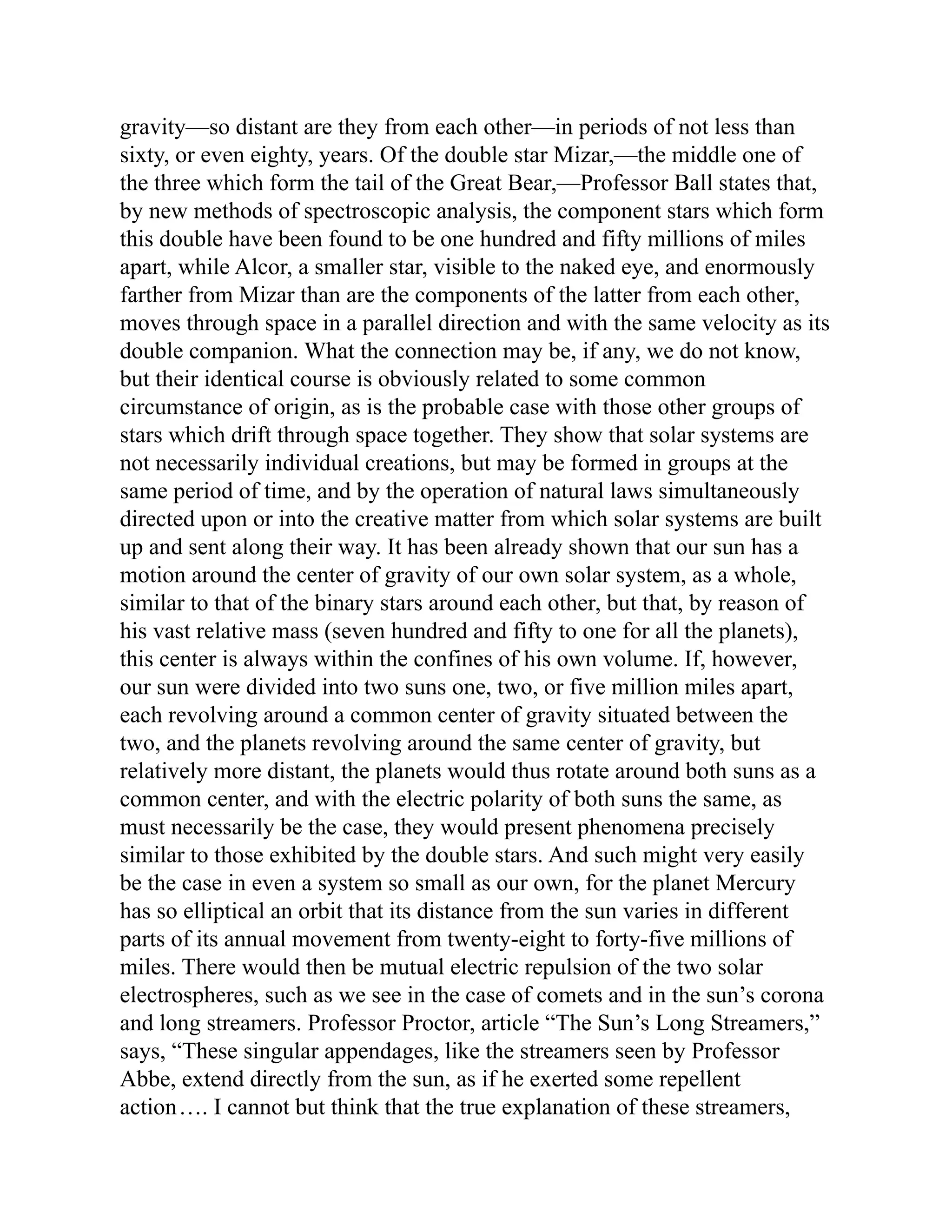 gravity—so distant are they from each other—in periods of not less than
sixty, or even eighty, years. Of the double star Mizar,—the middle one of
the three which form the tail of the Great Bear,—Professor Ball states that,
by new methods of spectroscopic analysis, the component stars which form
this double have been found to be one hundred and fifty millions of miles
apart, while Alcor, a smaller star, visible to the naked eye, and enormously
farther from Mizar than are the components of the latter from each other,
moves through space in a parallel direction and with the same velocity as its
double companion. What the connection may be, if any, we do not know,
but their identical course is obviously related to some common
circumstance of origin, as is the probable case with those other groups of
stars which drift through space together. They show that solar systems are
not necessarily individual creations, but may be formed in groups at the
same period of time, and by the operation of natural laws simultaneously
directed upon or into the creative matter from which solar systems are built
up and sent along their way. It has been already shown that our sun has a
motion around the center of gravity of our own solar system, as a whole,
similar to that of the binary stars around each other, but that, by reason of
his vast relative mass (seven hundred and fifty to one for all the planets),
this center is always within the confines of his own volume. If, however,
our sun were divided into two suns one, two, or five million miles apart,
each revolving around a common center of gravity situated between the
two, and the planets revolving around the same center of gravity, but
relatively more distant, the planets would thus rotate around both suns as a
common center, and with the electric polarity of both suns the same, as
must necessarily be the case, they would present phenomena precisely
similar to those exhibited by the double stars. And such might very easily
be the case in even a system so small as our own, for the planet Mercury
has so elliptical an orbit that its distance from the sun varies in different
parts of its annual movement from twenty-eight to forty-five millions of
miles. There would then be mutual electric repulsion of the two solar
electrospheres, such as we see in the case of comets and in the sun’s corona
and long streamers. Professor Proctor, article “The Sun’s Long Streamers,”
says, “These singular appendages, like the streamers seen by Professor
Abbe, extend directly from the sun, as if he exerted some repellent
action…. I cannot but think that the true explanation of these streamers,
 