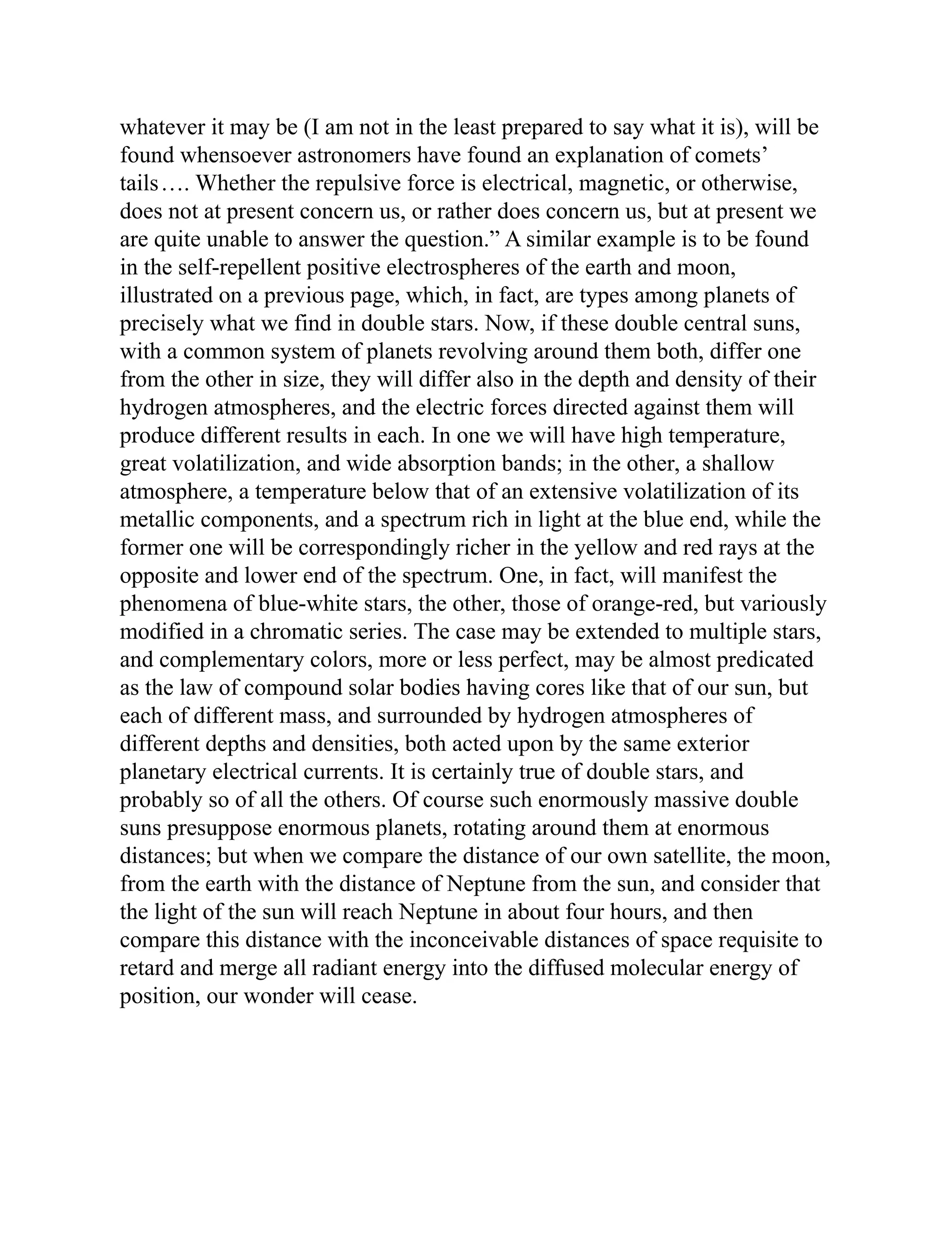 whatever it may be (I am not in the least prepared to say what it is), will be
found whensoever astronomers have found an explanation of comets’
tails…. Whether the repulsive force is electrical, magnetic, or otherwise,
does not at present concern us, or rather does concern us, but at present we
are quite unable to answer the question.” A similar example is to be found
in the self-repellent positive electrospheres of the earth and moon,
illustrated on a previous page, which, in fact, are types among planets of
precisely what we find in double stars. Now, if these double central suns,
with a common system of planets revolving around them both, differ one
from the other in size, they will differ also in the depth and density of their
hydrogen atmospheres, and the electric forces directed against them will
produce different results in each. In one we will have high temperature,
great volatilization, and wide absorption bands; in the other, a shallow
atmosphere, a temperature below that of an extensive volatilization of its
metallic components, and a spectrum rich in light at the blue end, while the
former one will be correspondingly richer in the yellow and red rays at the
opposite and lower end of the spectrum. One, in fact, will manifest the
phenomena of blue-white stars, the other, those of orange-red, but variously
modified in a chromatic series. The case may be extended to multiple stars,
and complementary colors, more or less perfect, may be almost predicated
as the law of compound solar bodies having cores like that of our sun, but
each of different mass, and surrounded by hydrogen atmospheres of
different depths and densities, both acted upon by the same exterior
planetary electrical currents. It is certainly true of double stars, and
probably so of all the others. Of course such enormously massive double
suns presuppose enormous planets, rotating around them at enormous
distances; but when we compare the distance of our own satellite, the moon,
from the earth with the distance of Neptune from the sun, and consider that
the light of the sun will reach Neptune in about four hours, and then
compare this distance with the inconceivable distances of space requisite to
retard and merge all radiant energy into the diffused molecular energy of
position, our wonder will cease.
 