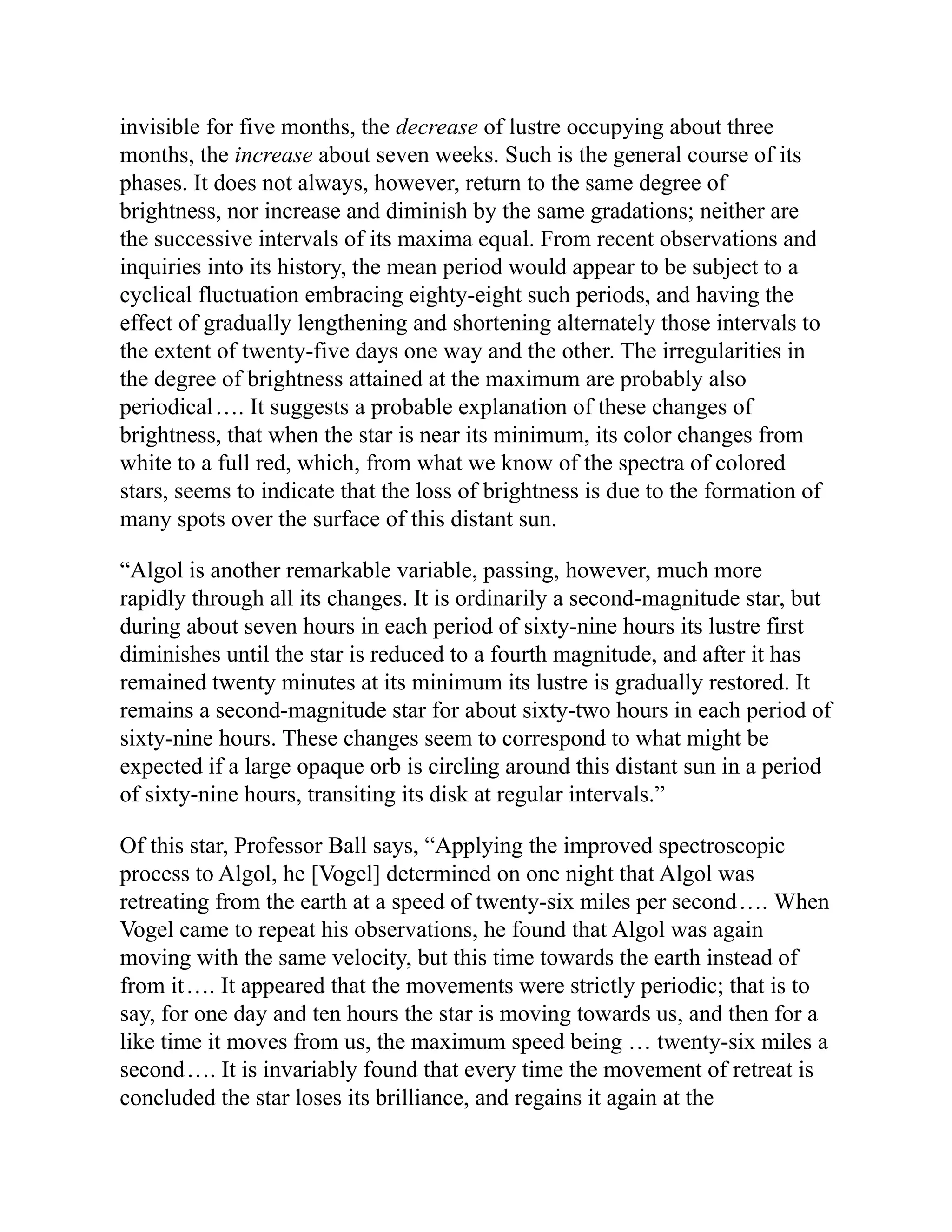 invisible for five months, the decrease of lustre occupying about three
months, the increase about seven weeks. Such is the general course of its
phases. It does not always, however, return to the same degree of
brightness, nor increase and diminish by the same gradations; neither are
the successive intervals of its maxima equal. From recent observations and
inquiries into its history, the mean period would appear to be subject to a
cyclical fluctuation embracing eighty-eight such periods, and having the
effect of gradually lengthening and shortening alternately those intervals to
the extent of twenty-five days one way and the other. The irregularities in
the degree of brightness attained at the maximum are probably also
periodical…. It suggests a probable explanation of these changes of
brightness, that when the star is near its minimum, its color changes from
white to a full red, which, from what we know of the spectra of colored
stars, seems to indicate that the loss of brightness is due to the formation of
many spots over the surface of this distant sun.
“Algol is another remarkable variable, passing, however, much more
rapidly through all its changes. It is ordinarily a second-magnitude star, but
during about seven hours in each period of sixty-nine hours its lustre first
diminishes until the star is reduced to a fourth magnitude, and after it has
remained twenty minutes at its minimum its lustre is gradually restored. It
remains a second-magnitude star for about sixty-two hours in each period of
sixty-nine hours. These changes seem to correspond to what might be
expected if a large opaque orb is circling around this distant sun in a period
of sixty-nine hours, transiting its disk at regular intervals.”
Of this star, Professor Ball says, “Applying the improved spectroscopic
process to Algol, he [Vogel] determined on one night that Algol was
retreating from the earth at a speed of twenty-six miles per second…. When
Vogel came to repeat his observations, he found that Algol was again
moving with the same velocity, but this time towards the earth instead of
from it…. It appeared that the movements were strictly periodic; that is to
say, for one day and ten hours the star is moving towards us, and then for a
like time it moves from us, the maximum speed being … twenty-six miles a
second…. It is invariably found that every time the movement of retreat is
concluded the star loses its brilliance, and regains it again at the
 