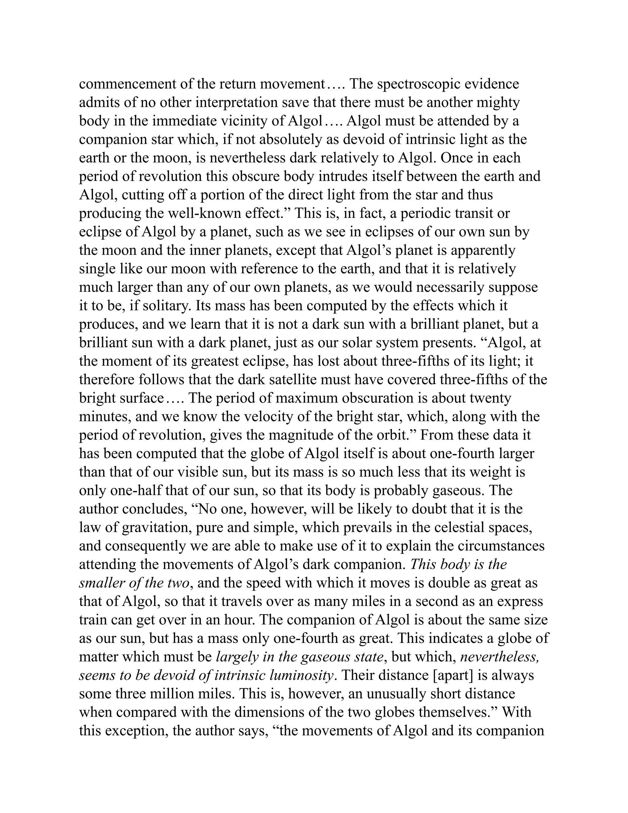commencement of the return movement…. The spectroscopic evidence
admits of no other interpretation save that there must be another mighty
body in the immediate vicinity of Algol…. Algol must be attended by a
companion star which, if not absolutely as devoid of intrinsic light as the
earth or the moon, is nevertheless dark relatively to Algol. Once in each
period of revolution this obscure body intrudes itself between the earth and
Algol, cutting off a portion of the direct light from the star and thus
producing the well-known effect.” This is, in fact, a periodic transit or
eclipse of Algol by a planet, such as we see in eclipses of our own sun by
the moon and the inner planets, except that Algol’s planet is apparently
single like our moon with reference to the earth, and that it is relatively
much larger than any of our own planets, as we would necessarily suppose
it to be, if solitary. Its mass has been computed by the effects which it
produces, and we learn that it is not a dark sun with a brilliant planet, but a
brilliant sun with a dark planet, just as our solar system presents. “Algol, at
the moment of its greatest eclipse, has lost about three-fifths of its light; it
therefore follows that the dark satellite must have covered three-fifths of the
bright surface…. The period of maximum obscuration is about twenty
minutes, and we know the velocity of the bright star, which, along with the
period of revolution, gives the magnitude of the orbit.” From these data it
has been computed that the globe of Algol itself is about one-fourth larger
than that of our visible sun, but its mass is so much less that its weight is
only one-half that of our sun, so that its body is probably gaseous. The
author concludes, “No one, however, will be likely to doubt that it is the
law of gravitation, pure and simple, which prevails in the celestial spaces,
and consequently we are able to make use of it to explain the circumstances
attending the movements of Algol’s dark companion. This body is the
smaller of the two, and the speed with which it moves is double as great as
that of Algol, so that it travels over as many miles in a second as an express
train can get over in an hour. The companion of Algol is about the same size
as our sun, but has a mass only one-fourth as great. This indicates a globe of
matter which must be largely in the gaseous state, but which, nevertheless,
seems to be devoid of intrinsic luminosity. Their distance [apart] is always
some three million miles. This is, however, an unusually short distance
when compared with the dimensions of the two globes themselves.” With
this exception, the author says, “the movements of Algol and its companion
 