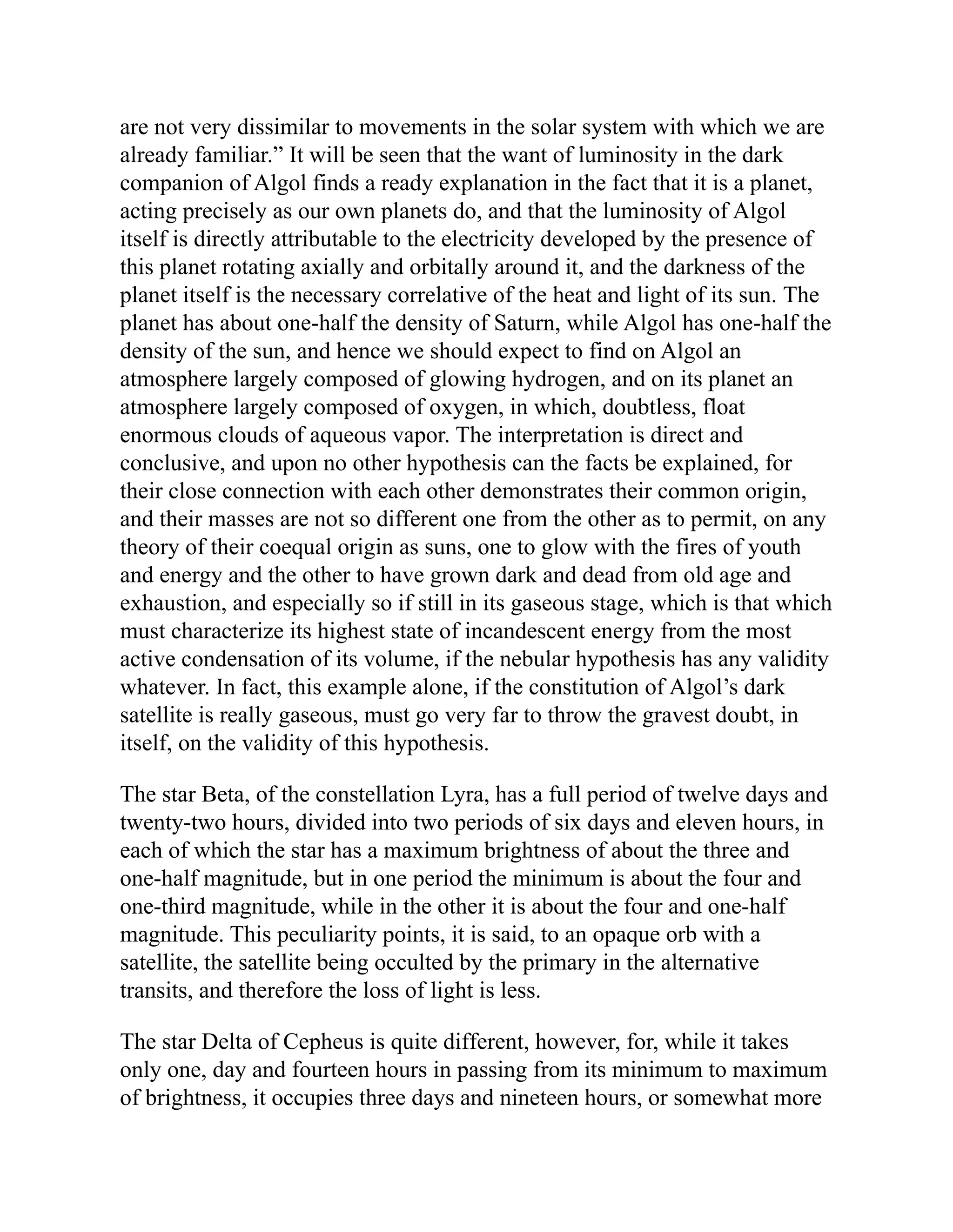 are not very dissimilar to movements in the solar system with which we are
already familiar.” It will be seen that the want of luminosity in the dark
companion of Algol finds a ready explanation in the fact that it is a planet,
acting precisely as our own planets do, and that the luminosity of Algol
itself is directly attributable to the electricity developed by the presence of
this planet rotating axially and orbitally around it, and the darkness of the
planet itself is the necessary correlative of the heat and light of its sun. The
planet has about one-half the density of Saturn, while Algol has one-half the
density of the sun, and hence we should expect to find on Algol an
atmosphere largely composed of glowing hydrogen, and on its planet an
atmosphere largely composed of oxygen, in which, doubtless, float
enormous clouds of aqueous vapor. The interpretation is direct and
conclusive, and upon no other hypothesis can the facts be explained, for
their close connection with each other demonstrates their common origin,
and their masses are not so different one from the other as to permit, on any
theory of their coequal origin as suns, one to glow with the fires of youth
and energy and the other to have grown dark and dead from old age and
exhaustion, and especially so if still in its gaseous stage, which is that which
must characterize its highest state of incandescent energy from the most
active condensation of its volume, if the nebular hypothesis has any validity
whatever. In fact, this example alone, if the constitution of Algol’s dark
satellite is really gaseous, must go very far to throw the gravest doubt, in
itself, on the validity of this hypothesis.
The star Beta, of the constellation Lyra, has a full period of twelve days and
twenty-two hours, divided into two periods of six days and eleven hours, in
each of which the star has a maximum brightness of about the three and
one-half magnitude, but in one period the minimum is about the four and
one-third magnitude, while in the other it is about the four and one-half
magnitude. This peculiarity points, it is said, to an opaque orb with a
satellite, the satellite being occulted by the primary in the alternative
transits, and therefore the loss of light is less.
The star Delta of Cepheus is quite different, however, for, while it takes
only one, day and fourteen hours in passing from its minimum to maximum
of brightness, it occupies three days and nineteen hours, or somewhat more
 