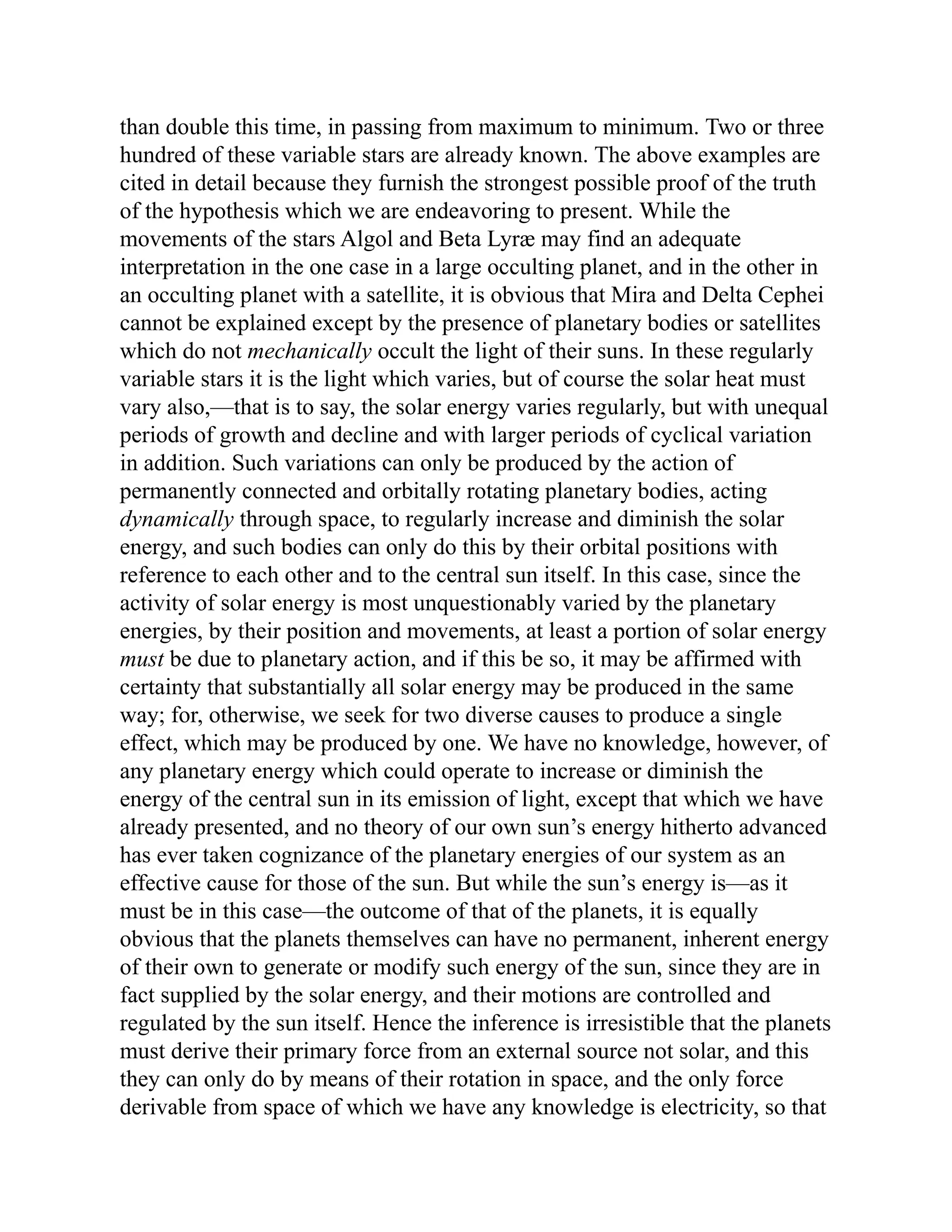 than double this time, in passing from maximum to minimum. Two or three
hundred of these variable stars are already known. The above examples are
cited in detail because they furnish the strongest possible proof of the truth
of the hypothesis which we are endeavoring to present. While the
movements of the stars Algol and Beta Lyræ may find an adequate
interpretation in the one case in a large occulting planet, and in the other in
an occulting planet with a satellite, it is obvious that Mira and Delta Cephei
cannot be explained except by the presence of planetary bodies or satellites
which do not mechanically occult the light of their suns. In these regularly
variable stars it is the light which varies, but of course the solar heat must
vary also,—that is to say, the solar energy varies regularly, but with unequal
periods of growth and decline and with larger periods of cyclical variation
in addition. Such variations can only be produced by the action of
permanently connected and orbitally rotating planetary bodies, acting
dynamically through space, to regularly increase and diminish the solar
energy, and such bodies can only do this by their orbital positions with
reference to each other and to the central sun itself. In this case, since the
activity of solar energy is most unquestionably varied by the planetary
energies, by their position and movements, at least a portion of solar energy
must be due to planetary action, and if this be so, it may be affirmed with
certainty that substantially all solar energy may be produced in the same
way; for, otherwise, we seek for two diverse causes to produce a single
effect, which may be produced by one. We have no knowledge, however, of
any planetary energy which could operate to increase or diminish the
energy of the central sun in its emission of light, except that which we have
already presented, and no theory of our own sun’s energy hitherto advanced
has ever taken cognizance of the planetary energies of our system as an
effective cause for those of the sun. But while the sun’s energy is—as it
must be in this case—the outcome of that of the planets, it is equally
obvious that the planets themselves can have no permanent, inherent energy
of their own to generate or modify such energy of the sun, since they are in
fact supplied by the solar energy, and their motions are controlled and
regulated by the sun itself. Hence the inference is irresistible that the planets
must derive their primary force from an external source not solar, and this
they can only do by means of their rotation in space, and the only force
derivable from space of which we have any knowledge is electricity, so that
 