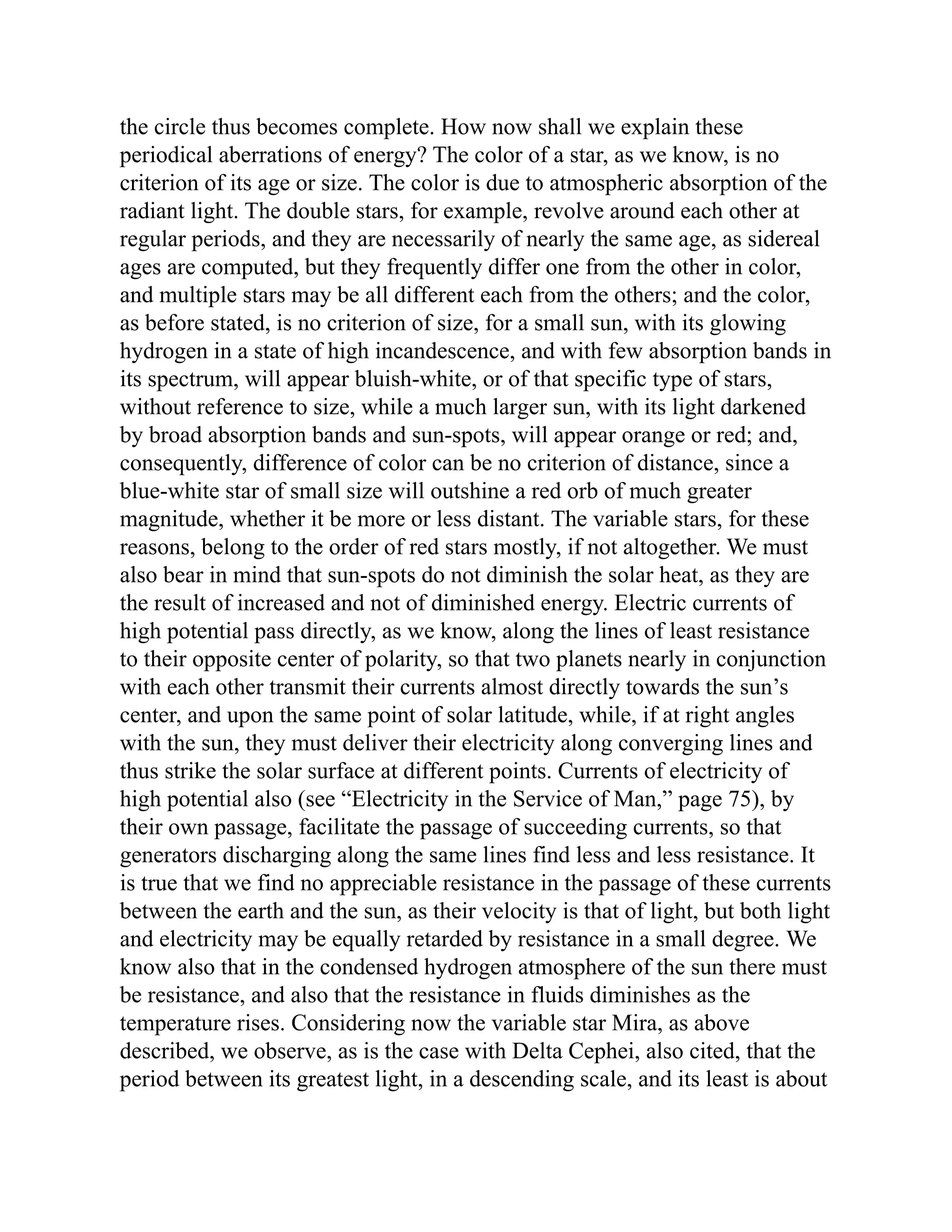 the circle thus becomes complete. How now shall we explain these
periodical aberrations of energy? The color of a star, as we know, is no
criterion of its age or size. The color is due to atmospheric absorption of the
radiant light. The double stars, for example, revolve around each other at
regular periods, and they are necessarily of nearly the same age, as sidereal
ages are computed, but they frequently differ one from the other in color,
and multiple stars may be all different each from the others; and the color,
as before stated, is no criterion of size, for a small sun, with its glowing
hydrogen in a state of high incandescence, and with few absorption bands in
its spectrum, will appear bluish-white, or of that specific type of stars,
without reference to size, while a much larger sun, with its light darkened
by broad absorption bands and sun-spots, will appear orange or red; and,
consequently, difference of color can be no criterion of distance, since a
blue-white star of small size will outshine a red orb of much greater
magnitude, whether it be more or less distant. The variable stars, for these
reasons, belong to the order of red stars mostly, if not altogether. We must
also bear in mind that sun-spots do not diminish the solar heat, as they are
the result of increased and not of diminished energy. Electric currents of
high potential pass directly, as we know, along the lines of least resistance
to their opposite center of polarity, so that two planets nearly in conjunction
with each other transmit their currents almost directly towards the sun’s
center, and upon the same point of solar latitude, while, if at right angles
with the sun, they must deliver their electricity along converging lines and
thus strike the solar surface at different points. Currents of electricity of
high potential also (see “Electricity in the Service of Man,” page 75), by
their own passage, facilitate the passage of succeeding currents, so that
generators discharging along the same lines find less and less resistance. It
is true that we find no appreciable resistance in the passage of these currents
between the earth and the sun, as their velocity is that of light, but both light
and electricity may be equally retarded by resistance in a small degree. We
know also that in the condensed hydrogen atmosphere of the sun there must
be resistance, and also that the resistance in fluids diminishes as the
temperature rises. Considering now the variable star Mira, as above
described, we observe, as is the case with Delta Cephei, also cited, that the
period between its greatest light, in a descending scale, and its least is about
 