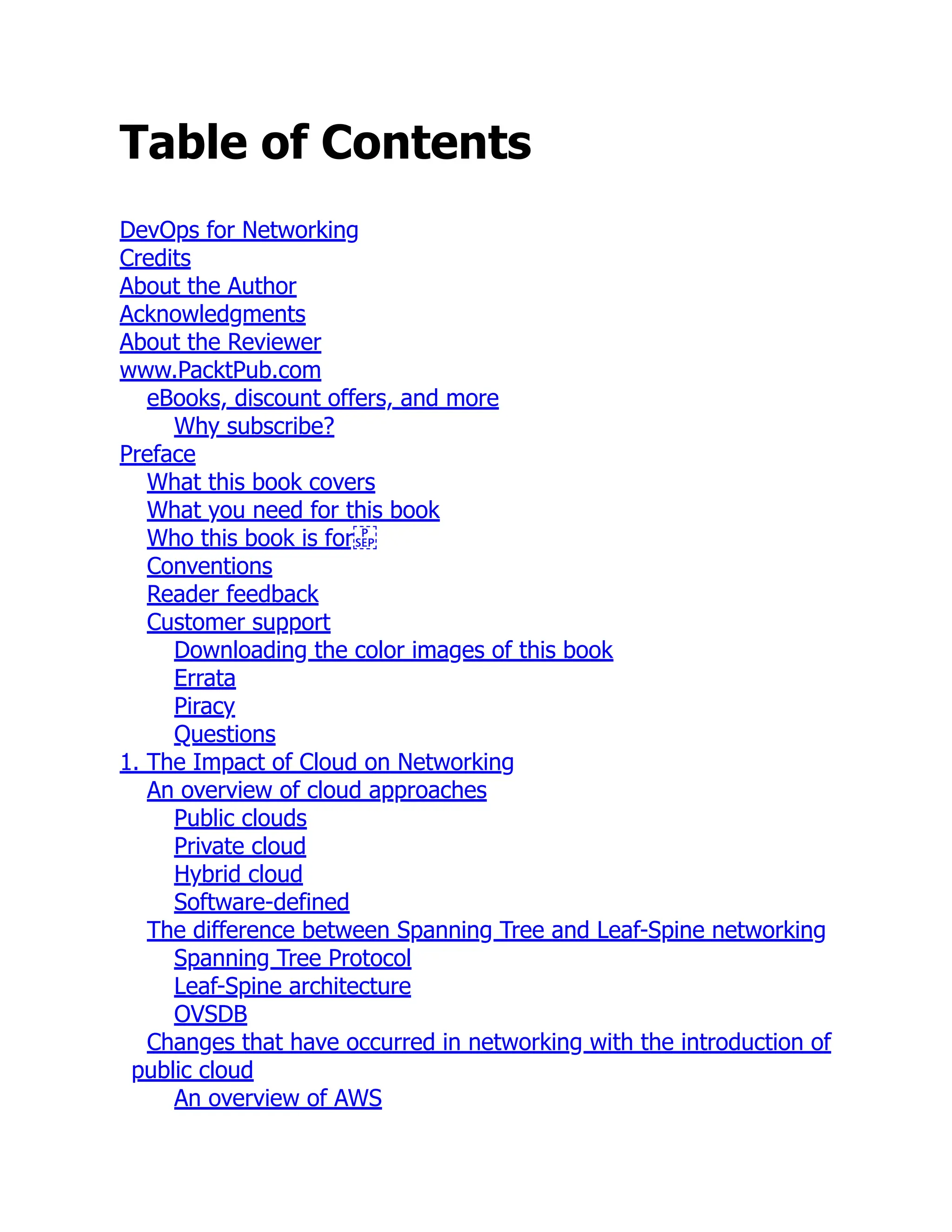 Table of Contents
DevOps for Networking
Credits
About the Author
Acknowledgments
About the Reviewer
www.PacktPub.com
eBooks, discount offers, and more
Why subscribe?
Preface
What this book covers
What you need for this book
Who this book is for
Conventions
Reader feedback
Customer support
Downloading the color images of this book
Errata
Piracy
Questions
1. The Impact of Cloud on Networking
An overview of cloud approaches
Public clouds
Private cloud
Hybrid cloud
Software-defined
The difference between Spanning Tree and Leaf-Spine networking
Spanning Tree Protocol
Leaf-Spine architecture
OVSDB
Changes that have occurred in networking with the introduction of
public cloud
An overview of AWS
 