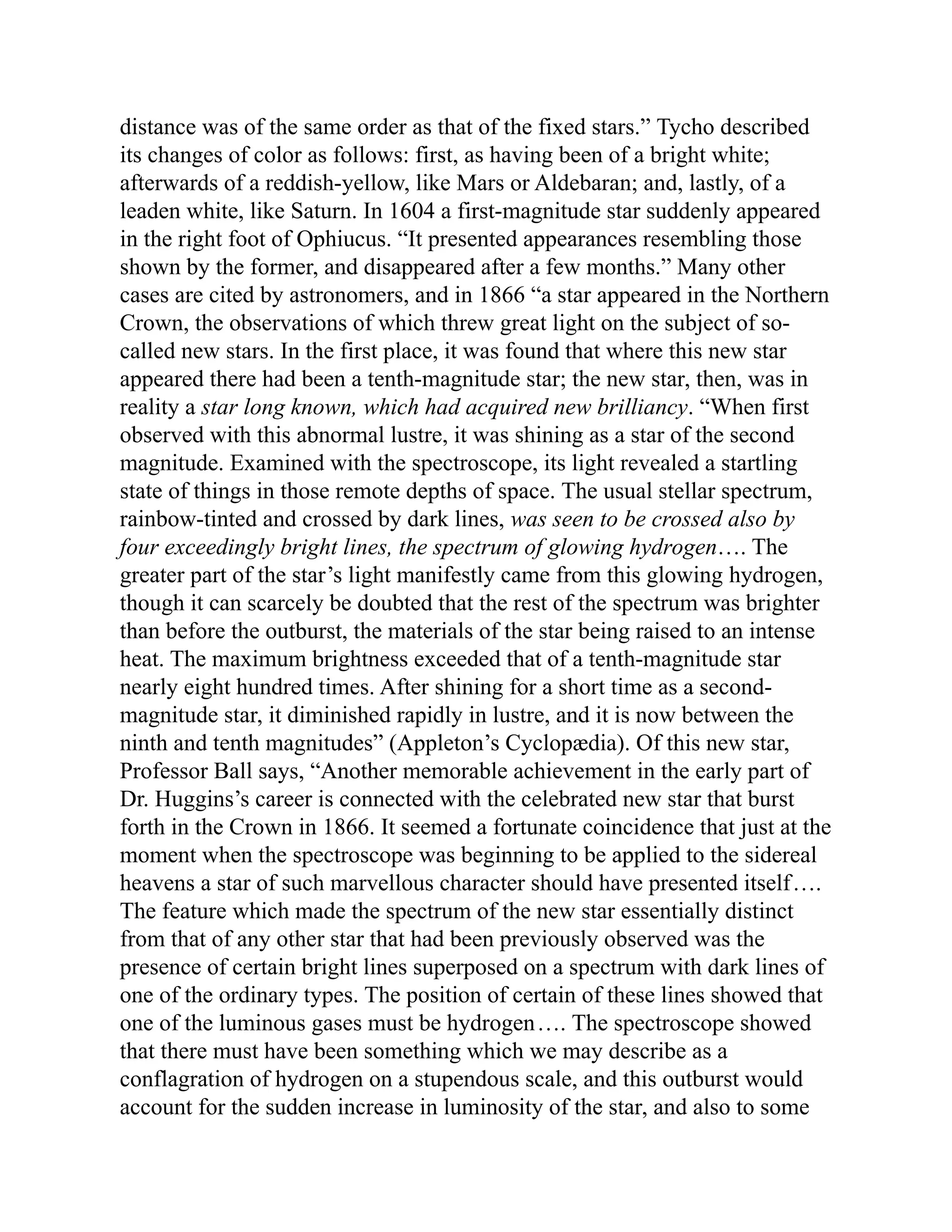 distance was of the same order as that of the fixed stars.” Tycho described
its changes of color as follows: first, as having been of a bright white;
afterwards of a reddish-yellow, like Mars or Aldebaran; and, lastly, of a
leaden white, like Saturn. In 1604 a first-magnitude star suddenly appeared
in the right foot of Ophiucus. “It presented appearances resembling those
shown by the former, and disappeared after a few months.” Many other
cases are cited by astronomers, and in 1866 “a star appeared in the Northern
Crown, the observations of which threw great light on the subject of so-
called new stars. In the first place, it was found that where this new star
appeared there had been a tenth-magnitude star; the new star, then, was in
reality a star long known, which had acquired new brilliancy. “When first
observed with this abnormal lustre, it was shining as a star of the second
magnitude. Examined with the spectroscope, its light revealed a startling
state of things in those remote depths of space. The usual stellar spectrum,
rainbow-tinted and crossed by dark lines, was seen to be crossed also by
four exceedingly bright lines, the spectrum of glowing hydrogen…. The
greater part of the star’s light manifestly came from this glowing hydrogen,
though it can scarcely be doubted that the rest of the spectrum was brighter
than before the outburst, the materials of the star being raised to an intense
heat. The maximum brightness exceeded that of a tenth-magnitude star
nearly eight hundred times. After shining for a short time as a second-
magnitude star, it diminished rapidly in lustre, and it is now between the
ninth and tenth magnitudes” (Appleton’s Cyclopædia). Of this new star,
Professor Ball says, “Another memorable achievement in the early part of
Dr. Huggins’s career is connected with the celebrated new star that burst
forth in the Crown in 1866. It seemed a fortunate coincidence that just at the
moment when the spectroscope was beginning to be applied to the sidereal
heavens a star of such marvellous character should have presented itself….
The feature which made the spectrum of the new star essentially distinct
from that of any other star that had been previously observed was the
presence of certain bright lines superposed on a spectrum with dark lines of
one of the ordinary types. The position of certain of these lines showed that
one of the luminous gases must be hydrogen…. The spectroscope showed
that there must have been something which we may describe as a
conflagration of hydrogen on a stupendous scale, and this outburst would
account for the sudden increase in luminosity of the star, and also to some
 