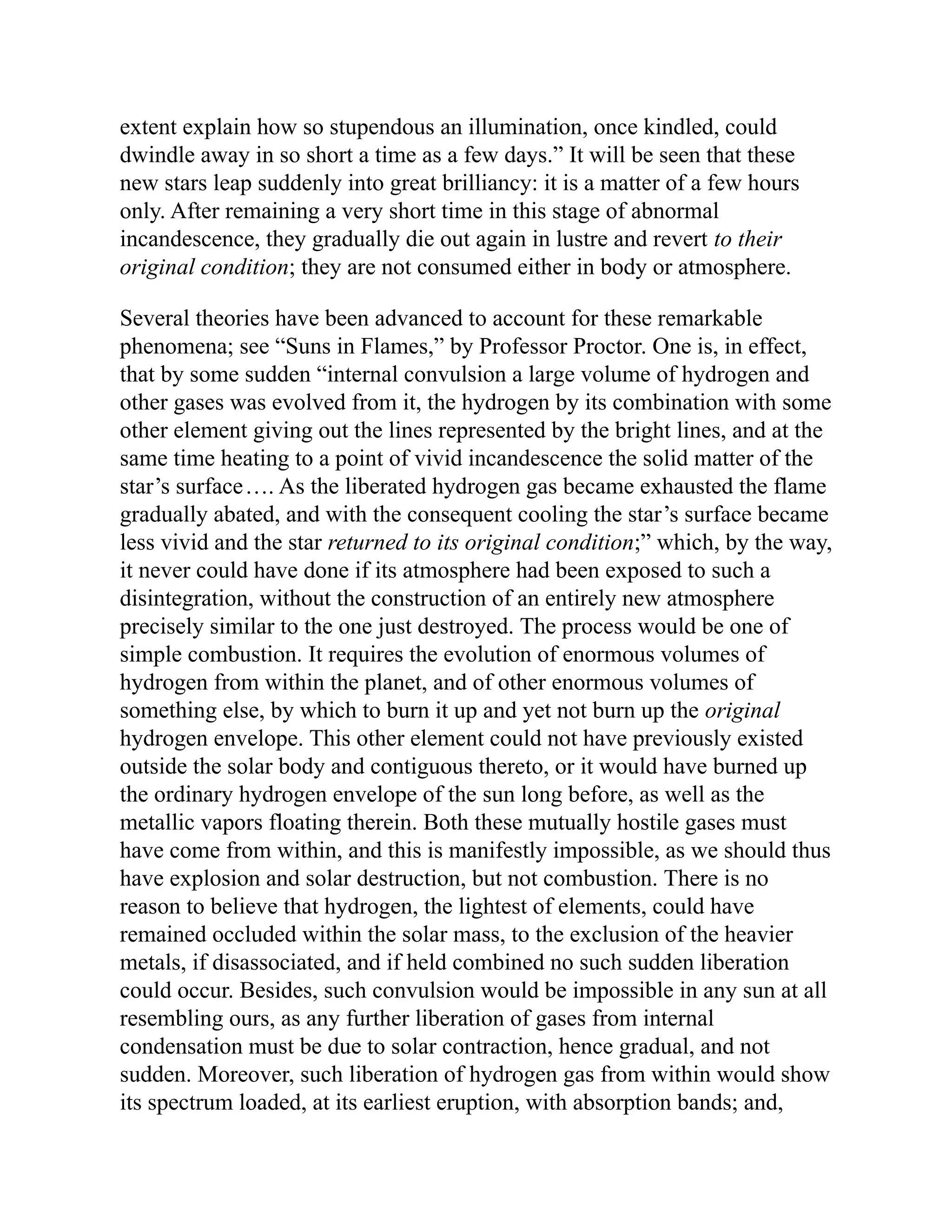 extent explain how so stupendous an illumination, once kindled, could
dwindle away in so short a time as a few days.” It will be seen that these
new stars leap suddenly into great brilliancy: it is a matter of a few hours
only. After remaining a very short time in this stage of abnormal
incandescence, they gradually die out again in lustre and revert to their
original condition; they are not consumed either in body or atmosphere.
Several theories have been advanced to account for these remarkable
phenomena; see “Suns in Flames,” by Professor Proctor. One is, in effect,
that by some sudden “internal convulsion a large volume of hydrogen and
other gases was evolved from it, the hydrogen by its combination with some
other element giving out the lines represented by the bright lines, and at the
same time heating to a point of vivid incandescence the solid matter of the
star’s surface…. As the liberated hydrogen gas became exhausted the flame
gradually abated, and with the consequent cooling the star’s surface became
less vivid and the star returned to its original condition;” which, by the way,
it never could have done if its atmosphere had been exposed to such a
disintegration, without the construction of an entirely new atmosphere
precisely similar to the one just destroyed. The process would be one of
simple combustion. It requires the evolution of enormous volumes of
hydrogen from within the planet, and of other enormous volumes of
something else, by which to burn it up and yet not burn up the original
hydrogen envelope. This other element could not have previously existed
outside the solar body and contiguous thereto, or it would have burned up
the ordinary hydrogen envelope of the sun long before, as well as the
metallic vapors floating therein. Both these mutually hostile gases must
have come from within, and this is manifestly impossible, as we should thus
have explosion and solar destruction, but not combustion. There is no
reason to believe that hydrogen, the lightest of elements, could have
remained occluded within the solar mass, to the exclusion of the heavier
metals, if disassociated, and if held combined no such sudden liberation
could occur. Besides, such convulsion would be impossible in any sun at all
resembling ours, as any further liberation of gases from internal
condensation must be due to solar contraction, hence gradual, and not
sudden. Moreover, such liberation of hydrogen gas from within would show
its spectrum loaded, at its earliest eruption, with absorption bands; and,
 