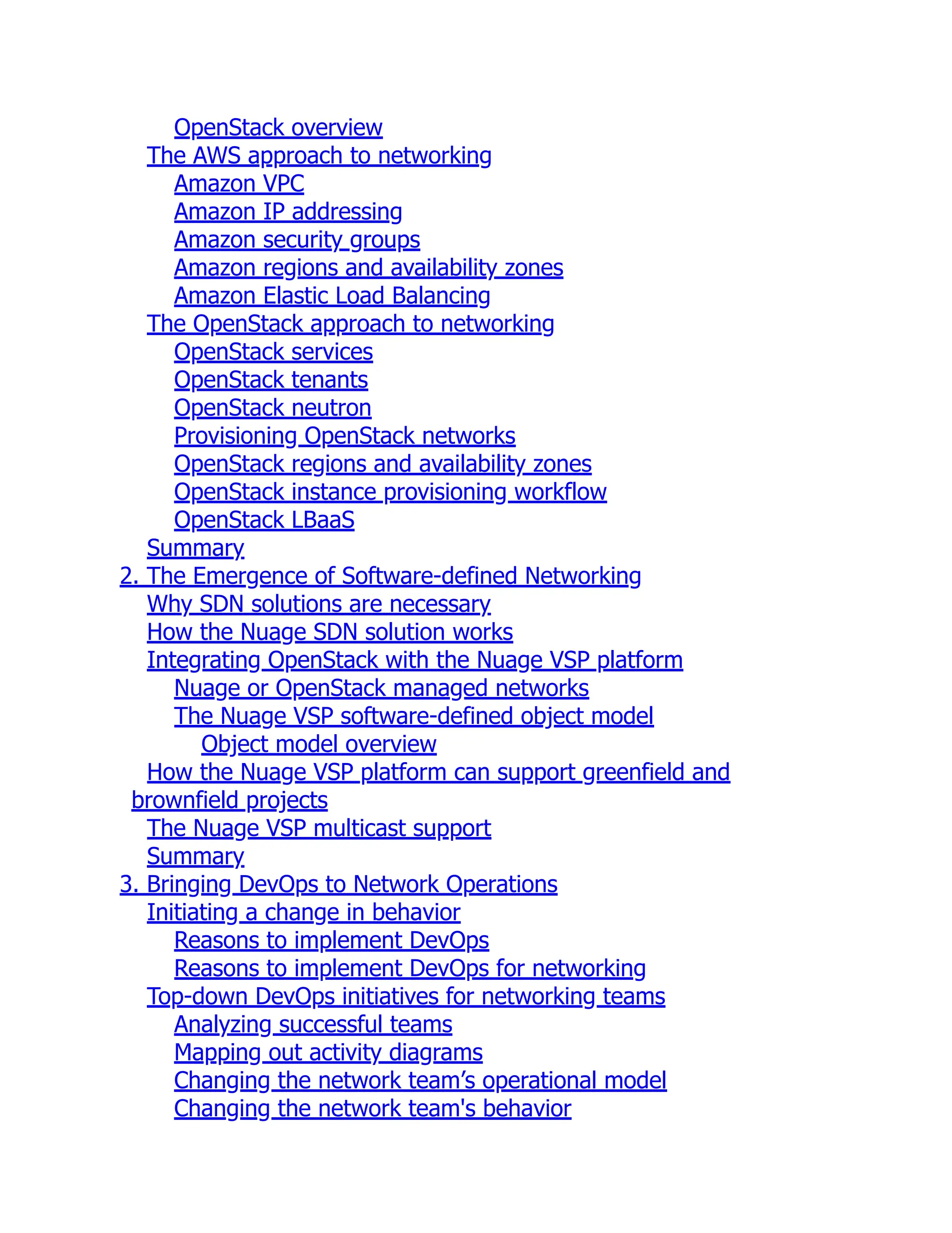 OpenStack overview
The AWS approach to networking
Amazon VPC
Amazon IP addressing
Amazon security groups
Amazon regions and availability zones
Amazon Elastic Load Balancing
The OpenStack approach to networking
OpenStack services
OpenStack tenants
OpenStack neutron
Provisioning OpenStack networks
OpenStack regions and availability zones
OpenStack instance provisioning workflow
OpenStack LBaaS
Summary
2. The Emergence of Software-defined Networking
Why SDN solutions are necessary
How the Nuage SDN solution works
Integrating OpenStack with the Nuage VSP platform
Nuage or OpenStack managed networks
The Nuage VSP software-defined object model
Object model overview
How the Nuage VSP platform can support greenfield and
brownfield projects
The Nuage VSP multicast support
Summary
3. Bringing DevOps to Network Operations
Initiating a change in behavior
Reasons to implement DevOps
Reasons to implement DevOps for networking
Top-down DevOps initiatives for networking teams
Analyzing successful teams
Mapping out activity diagrams
Changing the network team’s operational model
Changing the network team's behavior
 