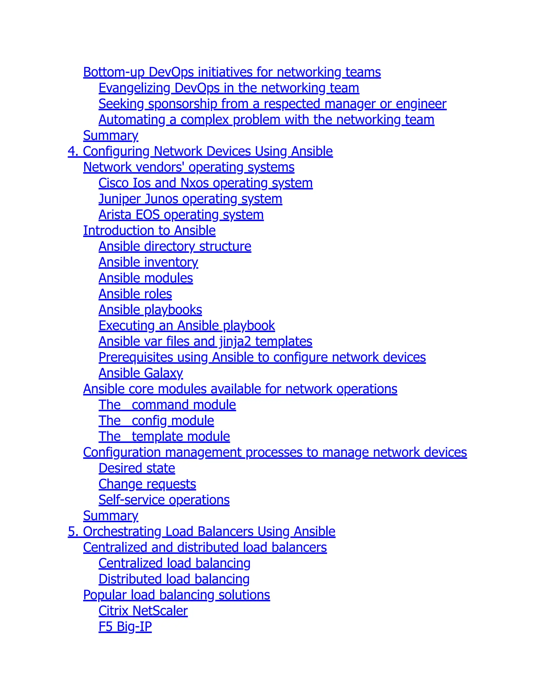 Bottom-up DevOps initiatives for networking teams
Evangelizing DevOps in the networking team
Seeking sponsorship from a respected manager or engineer
Automating a complex problem with the networking team
Summary
4. Configuring Network Devices Using Ansible
Network vendors' operating systems
Cisco Ios and Nxos operating system
Juniper Junos operating system
Arista EOS operating system
Introduction to Ansible
Ansible directory structure
Ansible inventory
Ansible modules
Ansible roles
Ansible playbooks
Executing an Ansible playbook
Ansible var files and jinja2 templates
Prerequisites using Ansible to configure network devices
Ansible Galaxy
Ansible core modules available for network operations
The _command module
The _config module
The _template module
Configuration management processes to manage network devices
Desired state
Change requests
Self-service operations
Summary
5. Orchestrating Load Balancers Using Ansible
Centralized and distributed load balancers
Centralized load balancing
Distributed load balancing
Popular load balancing solutions
Citrix NetScaler
F5 Big-IP
 