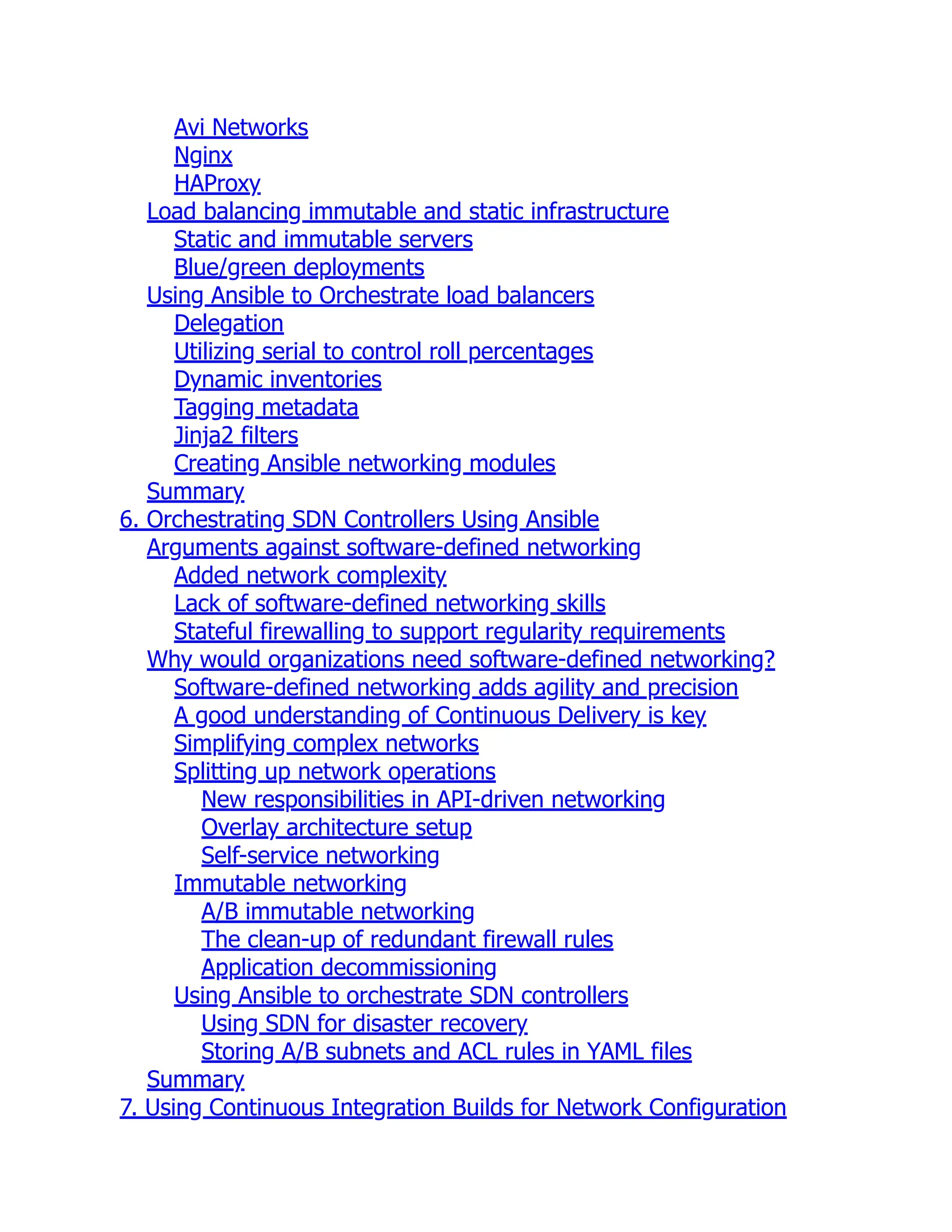 Avi Networks
Nginx
HAProxy
Load balancing immutable and static infrastructure
Static and immutable servers
Blue/green deployments
Using Ansible to Orchestrate load balancers
Delegation
Utilizing serial to control roll percentages
Dynamic inventories
Tagging metadata
Jinja2 filters
Creating Ansible networking modules
Summary
6. Orchestrating SDN Controllers Using Ansible
Arguments against software-defined networking
Added network complexity
Lack of software-defined networking skills
Stateful firewalling to support regularity requirements
Why would organizations need software-defined networking?
Software-defined networking adds agility and precision
A good understanding of Continuous Delivery is key
Simplifying complex networks
Splitting up network operations
New responsibilities in API-driven networking
Overlay architecture setup
Self-service networking
Immutable networking
A/B immutable networking
The clean-up of redundant firewall rules
Application decommissioning
Using Ansible to orchestrate SDN controllers
Using SDN for disaster recovery
Storing A/B subnets and ACL rules in YAML files
Summary
7. Using Continuous Integration Builds for Network Configuration
 